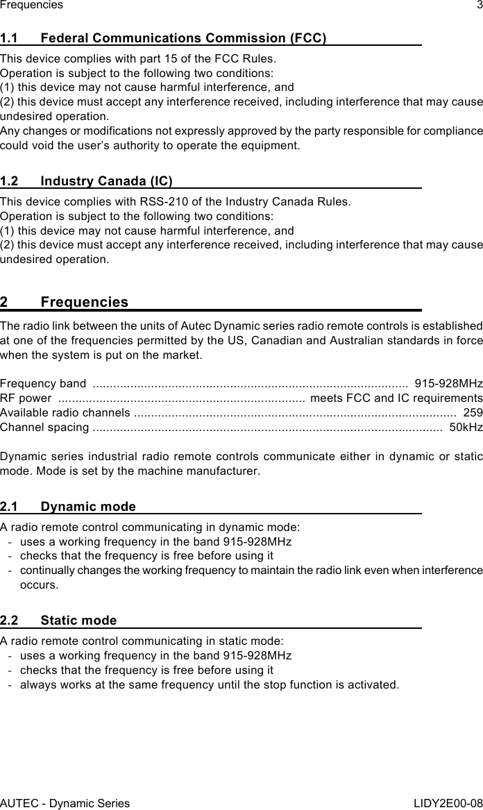 AUTEC - Dynamic SeriesFrequencies 3LIDY2E00-081.1  Federal Communications Commission (FCC)This device complies with part 15 of the FCC Rules.Operation is subject to the following two conditions:(1) this device may not cause harmful interference, and(2) this device must accept any interference received, including interference that may cause undesired operation.Any changes or modications not expressly approved by the party responsible for compliance could void the user’s authority to operate the equipment.1.2  Industry Canada (IC)This device complies with RSS-210 of the Industry Canada Rules.   Operation is subject to the following two conditions:   (1) this device may not cause harmful interference, and   (2) this device must accept any interference received, including interference that may cause undesired operation.2 FrequenciesThe radio link between the units of Autec Dynamic series radio remote controls is established at one of the frequencies permitted by the US, Canadian and Australian standards in force when the system is put on the market.Frequency band  ............................................................................................  915-928MHzRF power  ........................................................................ meets FCC and IC requirementsAvailable radio channels ..............................................................................................  259Channel spacing ......................................................................................................  50kHzDynamic series industrial radio remote controls communicate either in dynamic or static mode. Mode is set by the machine manufacturer.2.1  Dynamic modeA radio remote control communicating in dynamic mode: -uses a working frequency in the band 915-928MHz -checks that the frequency is free before using it -continually changes the working frequency to maintain the radio link even when interference occurs.2.2  Static modeA radio remote control communicating in static mode: -uses a working frequency in the band 915-928MHz -checks that the frequency is free before using it -always works at the same frequency until the stop function is activated.