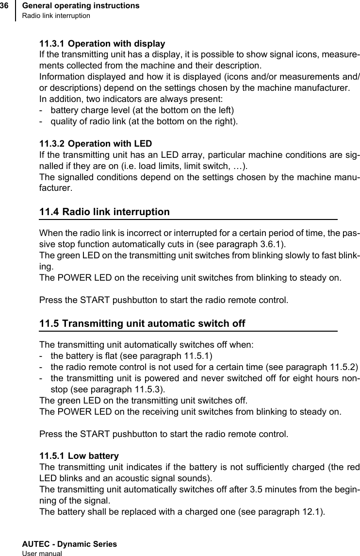 AUTEC - Dynamic SeriesUser manualGeneral operating instructionsRadio link interruption3611.3.1 Operation with displayIf the transmitting unit has a display, it is possible to show signal icons, measure-ments collected from the machine and their description.Information displayed and how it is displayed (icons and/or measurements and/or descriptions) depend on the settings chosen by the machine manufacturer.In addition, two indicators are always present:- battery charge level (at the bottom on the left)- quality of radio link (at the bottom on the right).11.3.2 Operation with LEDIf the transmitting unit has an LED array, particular machine conditions are sig-nalled if they are on (i.e. load limits, limit switch, …).The signalled conditions depend on the settings chosen by the machine manu-facturer.11.4 Radio link interruptionWhen the radio link is incorrect or interrupted for a certain period of time, the pas-sive stop function automatically cuts in (see paragraph 3.6.1).The green LED on the transmitting unit switches from blinking slowly to fast blink-ing.The POWER LED on the receiving unit switches from blinking to steady on.Press the START pushbutton to start the radio remote control.11.5 Transmitting unit automatic switch offThe transmitting unit automatically switches off when:- the battery is flat (see paragraph 11.5.1)- the radio remote control is not used for a certain time (see paragraph 11.5.2)- the transmitting unit is powered and never switched off for eight hours non-stop (see paragraph 11.5.3).The green LED on the transmitting unit switches off.The POWER LED on the receiving unit switches from blinking to steady on.Press the START pushbutton to start the radio remote control.11.5.1 Low batteryThe transmitting unit indicates if the battery is not sufficiently charged (the redLED blinks and an acoustic signal sounds).The transmitting unit automatically switches off after 3.5 minutes from the begin-ning of the signal. The battery shall be replaced with a charged one (see paragraph 12.1).