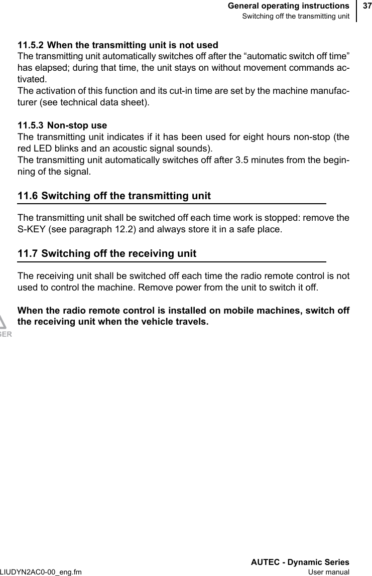 General operating instructionsSwitching off the transmitting unitAUTEC - Dynamic SeriesLIUDYN2AC0-00_eng.fm User manual3711.5.2 When the transmitting unit is not usedThe transmitting unit automatically switches off after the “automatic switch off time”has elapsed; during that time, the unit stays on without movement commands ac-tivated.The activation of this function and its cut-in time are set by the machine manufac-turer (see technical data sheet).11.5.3 Non-stop useThe transmitting unit indicates if it has been used for eight hours non-stop (thered LED blinks and an acoustic signal sounds).The transmitting unit automatically switches off after 3.5 minutes from the begin-ning of the signal.11.6 Switching off the transmitting unitThe transmitting unit shall be switched off each time work is stopped: remove theS-KEY (see paragraph 12.2) and always store it in a safe place.11.7 Switching off the receiving unitThe receiving unit shall be switched off each time the radio remote control is notused to control the machine. Remove power from the unit to switch it off.When the radio remote control is installed on mobile machines, switch offthe receiving unit when the vehicle travels.