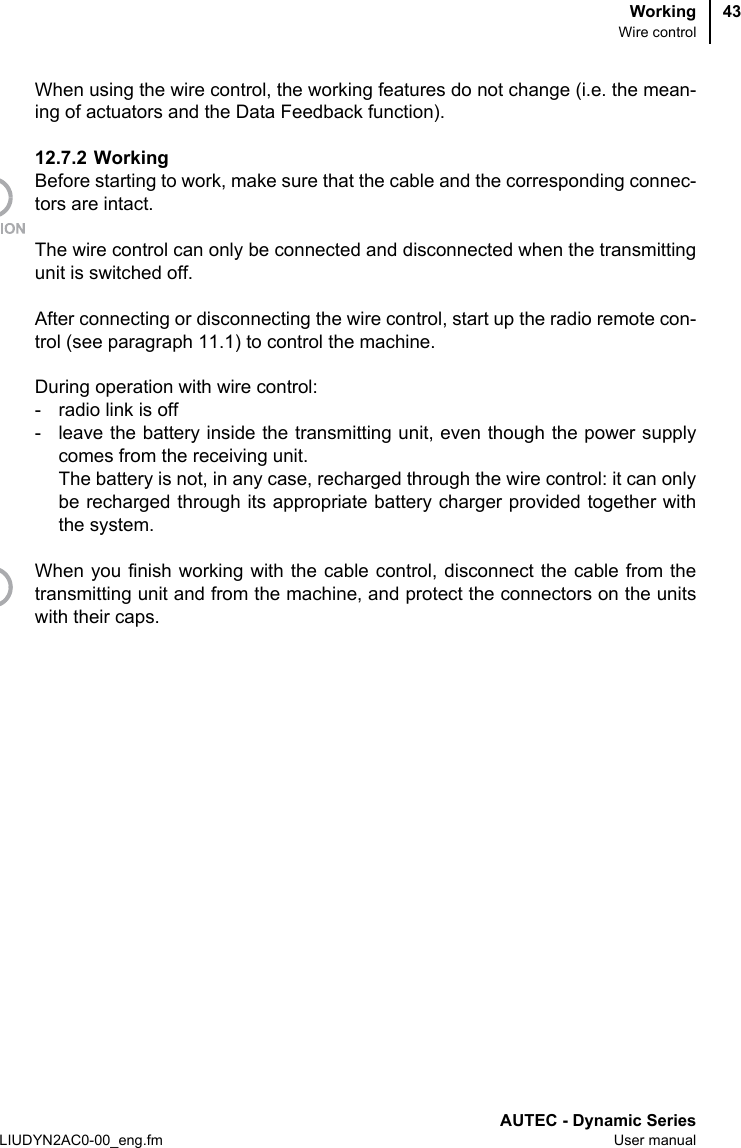 WorkingWire controlAUTEC - Dynamic SeriesLIUDYN2AC0-00_eng.fm User manual43When using the wire control, the working features do not change (i.e. the mean-ing of actuators and the Data Feedback function).12.7.2 WorkingBefore starting to work, make sure that the cable and the corresponding connec-tors are intact.The wire control can only be connected and disconnected when the transmittingunit is switched off.After connecting or disconnecting the wire control, start up the radio remote con-trol (see paragraph 11.1) to control the machine.During operation with wire control:- radio link is off- leave the battery inside the transmitting unit, even though the power supplycomes from the receiving unit.The battery is not, in any case, recharged through the wire control: it can onlybe recharged through its appropriate battery charger provided together withthe system.When you finish working with the cable control, disconnect the cable from thetransmitting unit and from the machine, and protect the connectors on the unitswith their caps.