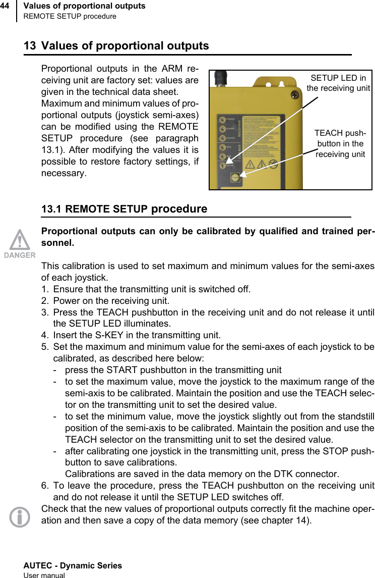 AUTEC - Dynamic SeriesUser manualValues of proportional outputsREMOTE SETUP procedure4413 Values of proportional outputsProportional outputs in the ARM re-ceiving unit are factory set: values aregiven in the technical data sheet.Maximum and minimum values of pro-portional outputs (joystick semi-axes)can be modified using the REMOTESETUP procedure (see paragraph13.1). After modifying the values it ispossible to restore factory settings, ifnecessary.13.1 REMOTE SETUP procedureProportional outputs can only be calibrated by qualified and trained per-sonnel.This calibration is used to set maximum and minimum values for the semi-axesof each joystick.1. Ensure that the transmitting unit is switched off.2. Power on the receiving unit.3. Press the TEACH pushbutton in the receiving unit and do not release it untilthe SETUP LED illuminates.4. Insert the S-KEY in the transmitting unit.5. Set the maximum and minimum value for the semi-axes of each joystick to becalibrated, as described here below:- press the START pushbutton in the transmitting unit- to set the maximum value, move the joystick to the maximum range of thesemi-axis to be calibrated. Maintain the position and use the TEACH selec-tor on the transmitting unit to set the desired value.- to set the minimum value, move the joystick slightly out from the standstillposition of the semi-axis to be calibrated. Maintain the position and use theTEACH selector on the transmitting unit to set the desired value.- after calibrating one joystick in the transmitting unit, press the STOP push-button to save calibrations.Calibrations are saved in the data memory on the DTK connector.6. To leave the procedure, press the TEACH pushbutton on the receiving unitand do not release it until the SETUP LED switches off.Check that the new values of proportional outputs correctly fit the machine oper-ation and then save a copy of the data memory (see chapter 14).SETUP LED in the receiving unitTEACH push-button in thereceiving unit