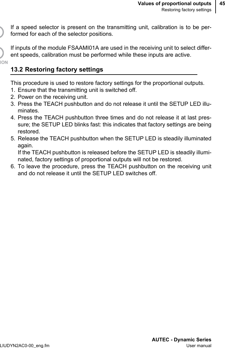 Values of proportional outputsRestoring factory settingsAUTEC - Dynamic SeriesLIUDYN2AC0-00_eng.fm User manual45If a speed selector is present on the transmitting unit, calibration is to be per-formed for each of the selector positions.If inputs of the module FSAAMI01A are used in the receiving unit to select differ-ent speeds, calibration must be performed while these inputs are active.13.2 Restoring factory settingsThis procedure is used to restore factory settings for the proportional outputs.1. Ensure that the transmitting unit is switched off.2. Power on the receiving unit.3. Press the TEACH pushbutton and do not release it until the SETUP LED illu-minates.4. Press the TEACH pushbutton three times and do not release it at last pres-sure; the SETUP LED blinks fast: this indicates that factory settings are beingrestored.5. Release the TEACH pushbutton when the SETUP LED is steadily illuminatedagain.If the TEACH pushbutton is released before the SETUP LED is steadily illumi-nated, factory settings of proportional outputs will not be restored.6. To leave the procedure, press the TEACH pushbutton on the receiving unitand do not release it until the SETUP LED switches off.