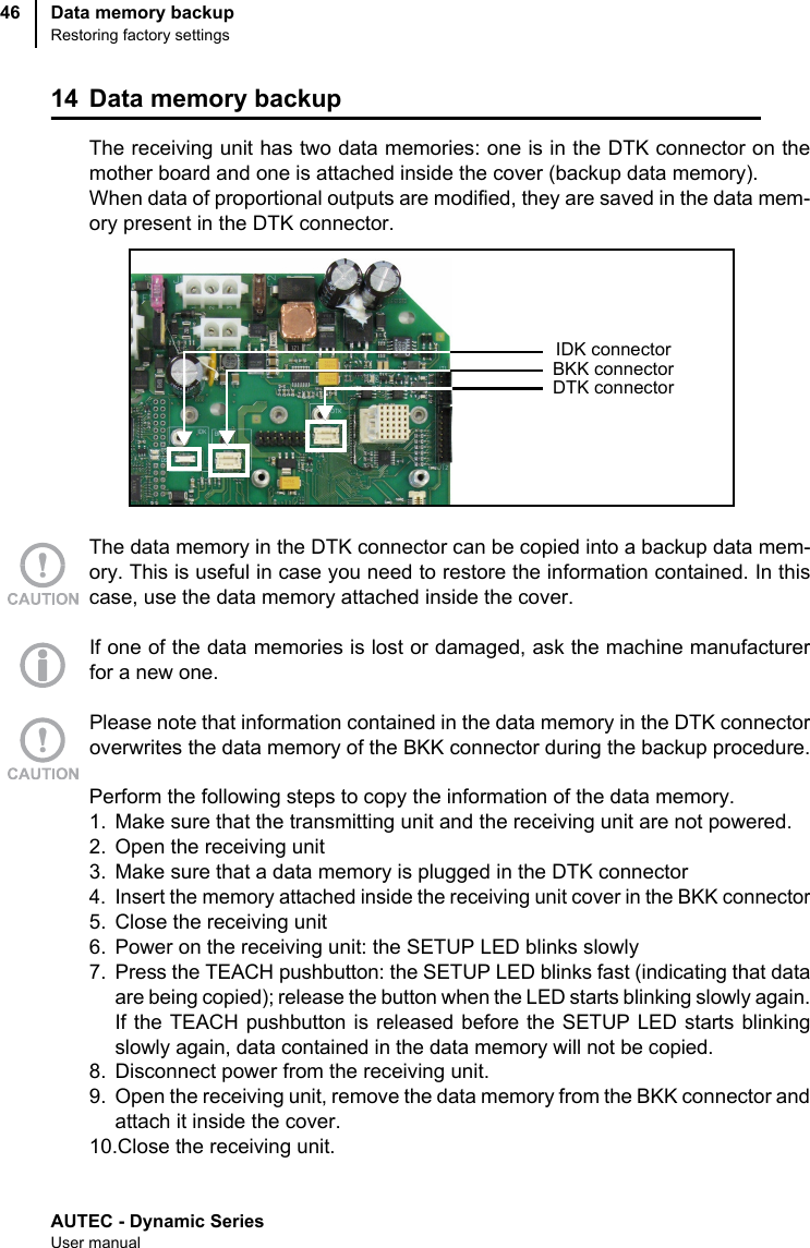 AUTEC - Dynamic SeriesUser manualData memory backupRestoring factory settings4614 Data memory backupThe receiving unit has two data memories: one is in the DTK connector on themother board and one is attached inside the cover (backup data memory).When data of proportional outputs are modified, they are saved in the data mem-ory present in the DTK connector.The data memory in the DTK connector can be copied into a backup data mem-ory. This is useful in case you need to restore the information contained. In thiscase, use the data memory attached inside the cover.If one of the data memories is lost or damaged, ask the machine manufacturerfor a new one.Please note that information contained in the data memory in the DTK connectoroverwrites the data memory of the BKK connector during the backup procedure.Perform the following steps to copy the information of the data memory.1. Make sure that the transmitting unit and the receiving unit are not powered.2. Open the receiving unit3. Make sure that a data memory is plugged in the DTK connector4. Insert the memory attached inside the receiving unit cover in the BKK connector5. Close the receiving unit6. Power on the receiving unit: the SETUP LED blinks slowly7. Press the TEACH pushbutton: the SETUP LED blinks fast (indicating that dataare being copied); release the button when the LED starts blinking slowly again.If the TEACH pushbutton is released before the SETUP LED starts blinkingslowly again, data contained in the data memory will not be copied.8. Disconnect power from the receiving unit.9. Open the receiving unit, remove the data memory from the BKK connector andattach it inside the cover.10.Close the receiving unit.DTK connectorBKK connectorIDK connector