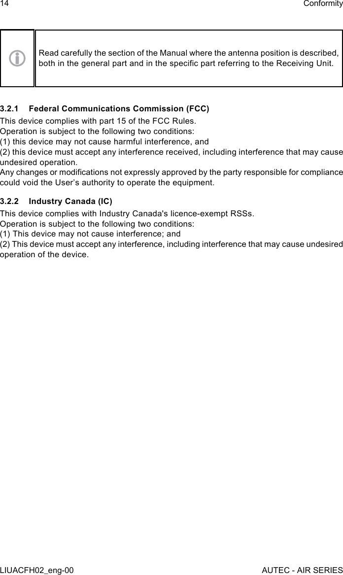 Read carefully the section of the Manual where the antenna position is described, both in the general part and in the specic part referring to the Receiving Unit.3.2.1  Federal Communications Commission (FCC)This device complies with part 15 of the FCC Rules.Operation is subject to the following two conditions:(1) this device may not cause harmful interference, and(2) this device must accept any interference received, including interference that may cause undesired operation.Any changes or modications not expressly approved by the party responsible for compliance could void the User’s authority to operate the equipment.3.2.2  Industry Canada (IC)This device complies with Industry Canada&apos;s licence-exempt RSSs.   Operation is subject to the following two conditions:   (1) This device may not cause interference; and   (2) This device must accept any interference, including interference that may cause undesired operation of the device.14LIUACFH02_eng-00ConformityAUTEC - AIR SERIES