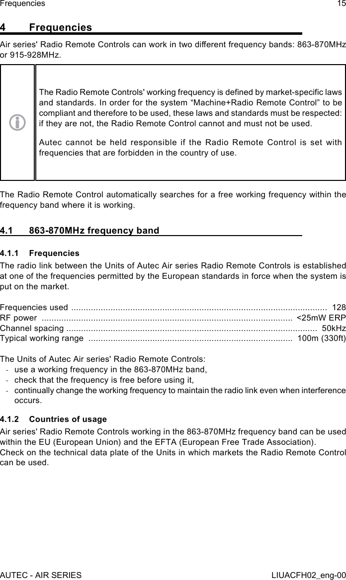 4 FrequenciesAir series&apos; Radio Remote Controls can work in two dierent frequency bands: 863-870MHz or 915-928MHz.The Radio Remote Controls&apos; working frequency is dened by market-specic laws and standards. In order for the system “Machine+Radio Remote Control” to be compliant and therefore to be used, these laws and standards must be respected: if they are not, the Radio Remote Control cannot and must not be used.Autec cannot be held responsible if the Radio Remote Control is set with frequencies that are forbidden in the country of use.The Radio Remote Control automatically searches for a free working frequency within the frequency band where it is working.4.1  863-870MHz frequency band4.1.1 FrequenciesThe radio link between the Units of Autec Air series Radio Remote Controls is established at one of the frequencies permitted by the European standards in force when the system is put on the market.Frequencies used  ........................................................................................................  128RF power  ......................................................................................................  &lt;25mW ERPChannel spacing ......................................................................................................  50kHzTypical working range  ...................................................................................  100m (330ft)The Units of Autec Air series&apos; Radio Remote Controls: -use a working frequency in the 863-870MHz band, -check that the frequency is free before using it, -continually change the working frequency to maintain the radio link even when interference occurs.4.1.2  Countries of usageAir series&apos; Radio Remote Controls working in the 863-870MHz frequency band can be used within the EU (European Union) and the EFTA (European Free Trade Association).Check on the technical data plate of the Units in which markets the Radio Remote Control can be used.AUTEC - AIR SERIESFrequencies 15LIUACFH02_eng-00