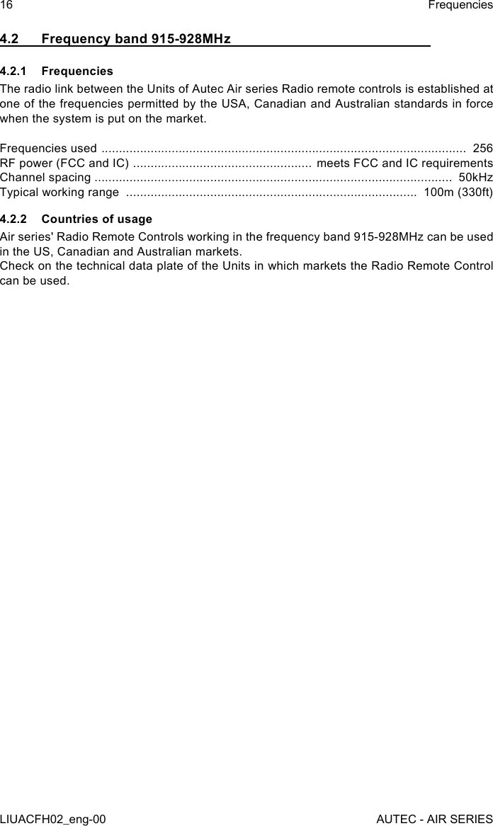 4.2  Frequency band 915-928MHz4.2.1 FrequenciesThe radio link between the Units of Autec Air series Radio remote controls is established at one of the frequencies permitted by the USA, Canadian and Australian standards in force when the system is put on the market.Frequencies used  ........................................................................................................  256RF power (FCC and IC)  ................................................... meets FCC and IC requirementsChannel spacing ......................................................................................................  50kHzTypical working range  ...................................................................................  100m (330ft)4.2.2  Countries of usageAir series&apos; Radio Remote Controls working in the frequency band 915-928MHz can be used in the US, Canadian and Australian markets.Check on the technical data plate of the Units in which markets the Radio Remote Control can be used.16LIUACFH02_eng-00FrequenciesAUTEC - AIR SERIES