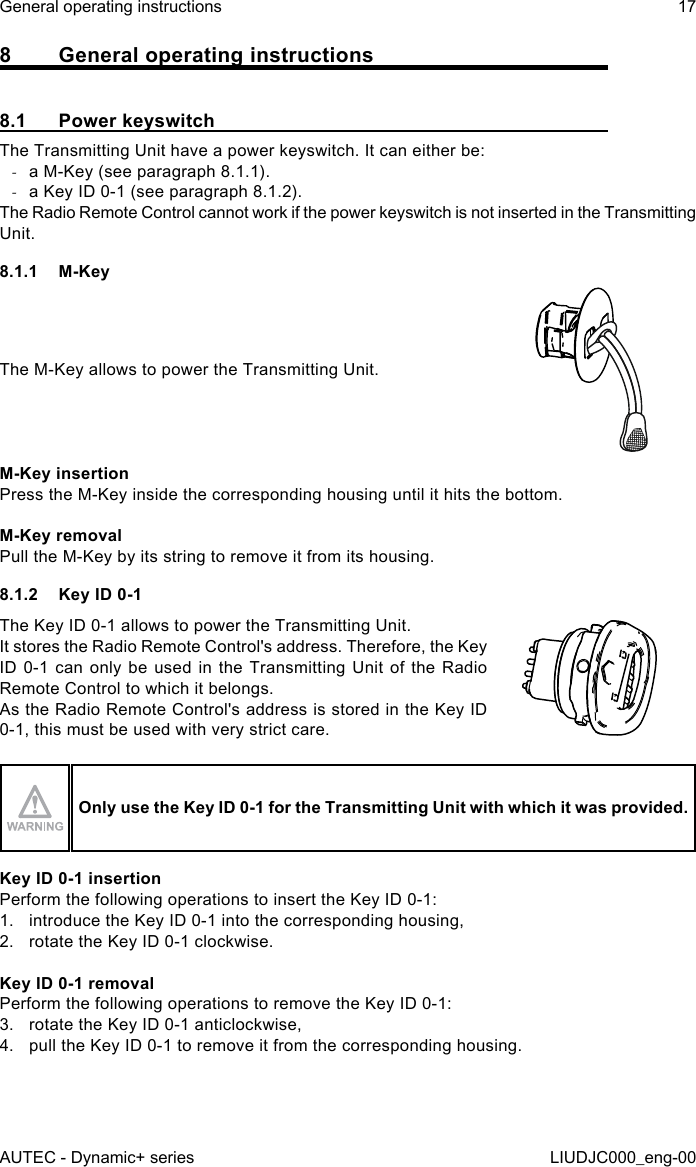 8  General operating instructions8.1  Power keyswitchThe Transmitting Unit have a power keyswitch. It can either be: -a M-Key (see paragraph 8.1.1). -a Key ID 0-1 (see paragraph 8.1.2).The Radio Remote Control cannot work if the power keyswitch is not inserted in the Transmitting Unit.8.1.1 M-KeyThe M-Key allows to power the Transmitting Unit.M-Key insertionPress the M-Key inside the corresponding housing until it hits the bottom.M-Key removalPull the M-Key by its string to remove it from its housing.8.1.2  Key ID 0-1The Key ID 0-1 allows to power the Transmitting Unit.It stores the Radio Remote Control&apos;s address. Therefore, the Key ID 0-1 can only be used in the Transmitting Unit of the Radio Remote Control to which it belongs.As the Radio Remote Control&apos;s address is stored in the Key ID 0-1, this must be used with very strict care.Only use the Key ID 0-1 for the Transmitting Unit with which it was provided.Key ID 0-1 insertionPerform the following operations to insert the Key ID 0-1:1.  introduce the Key ID 0-1 into the corresponding housing,2.  rotate the Key ID 0-1 clockwise.Key ID 0-1 removalPerform the following operations to remove the Key ID 0-1:3.  rotate the Key ID 0-1 anticlockwise,4.  pull the Key ID 0-1 to remove it from the corresponding housing.AUTEC - Dynamic+ seriesGeneral operating instructions 17LIUDJC000_eng-00