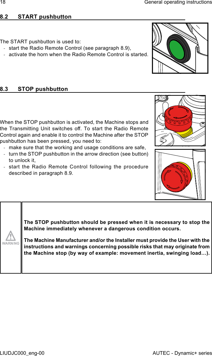 8.2  START pushbuttonThe START pushbutton is used to: -start the Radio Remote Control (see paragraph 8.9), -activate the horn when the Radio Remote Control is started.8.3  STOP pushbuttonWhen the STOP pushbutton is activated, the Machine stops and the Transmitting  Unit  switches  o.  To  start  the Radio  Remote Control again and enable it to control the Machine after the STOP pushbutton has been pressed, you need to: -make sure that the working and usage conditions are safe, -turn the STOP pushbutton in the arrow direction (see button) to unlock it, -start the Radio Remote Control following the procedure described in paragraph 8.9.The STOP pushbutton should be pressed when it is necessary to stop the Machine immediately whenever a dangerous condition occurs.The Machine Manufacturer and/or the Installer must provide the User with the instructions and warnings concerning possible risks that may originate from the Machine stop (by way of example: movement inertia, swinging load…).18LIUDJC000_eng-00General operating instructionsAUTEC - Dynamic+ series