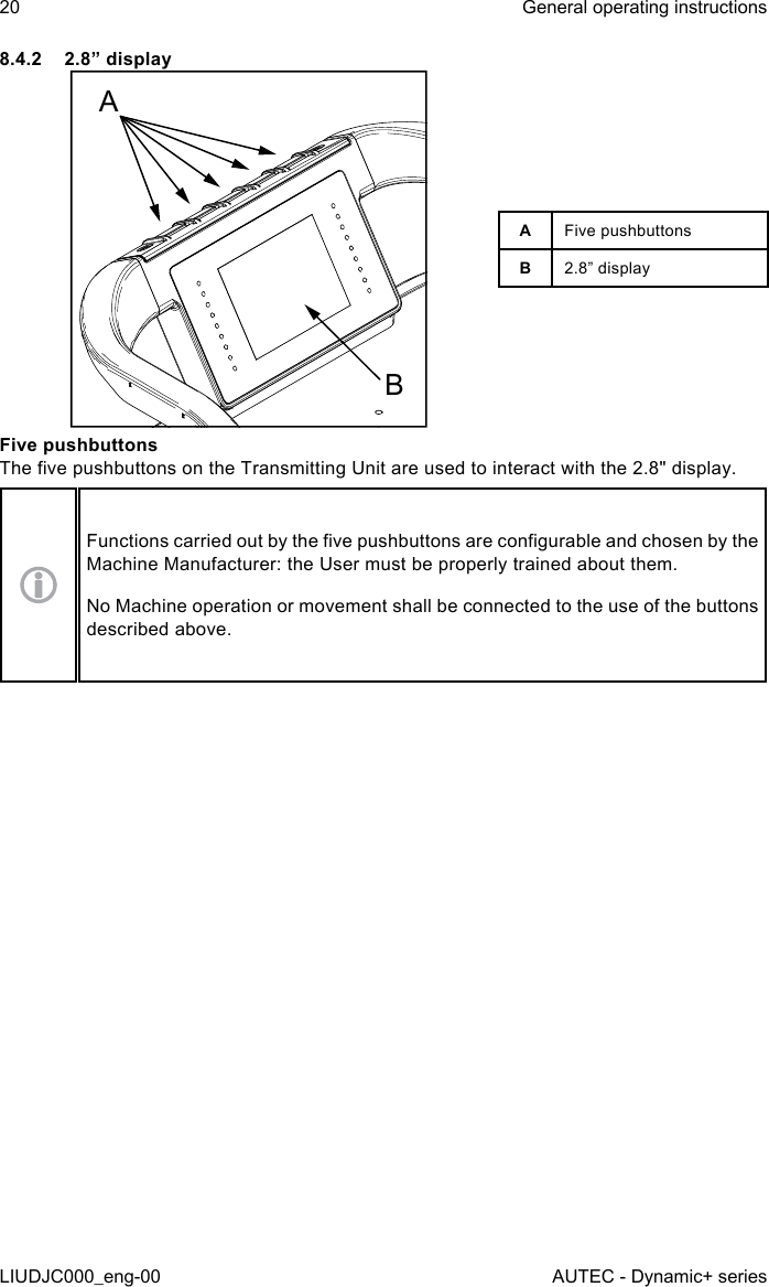 8.4.2  2.8” displayABAFive pushbuttonsB2.8” displayFive pushbuttonsThe ve pushbuttons on the Transmitting Unit are used to interact with the 2.8&quot; display.Functions carried out by the ve pushbuttons are congurable and chosen by the Machine Manufacturer: the User must be properly trained about them.No Machine operation or movement shall be connected to the use of the buttons described above.20LIUDJC000_eng-00General operating instructionsAUTEC - Dynamic+ series