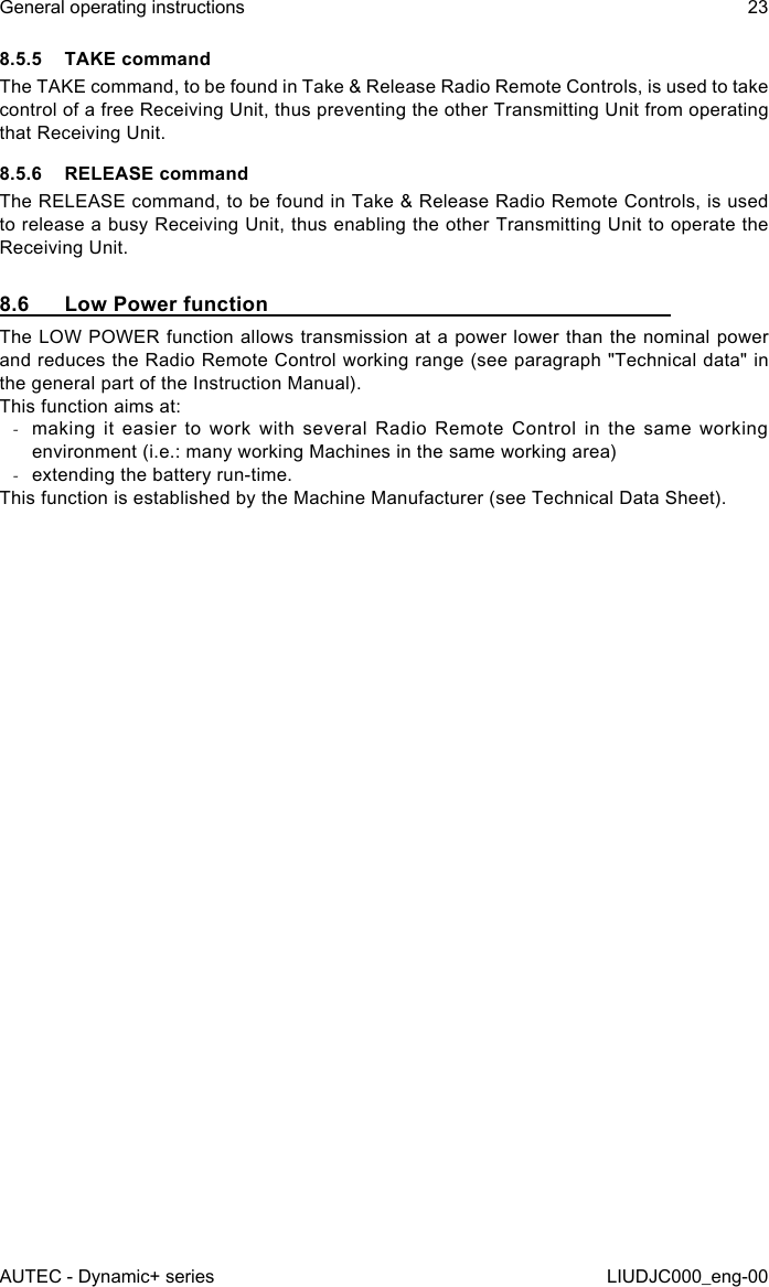 8.5.5  TAKE commandThe TAKE command, to be found in Take &amp; Release Radio Remote Controls, is used to take control of a free Receiving Unit, thus preventing the other Transmitting Unit from operating that Receiving Unit.8.5.6  RELEASE commandThe RELEASE command, to be found in Take &amp; Release Radio Remote Controls, is used to release a busy Receiving Unit, thus enabling the other Transmitting Unit to operate the Receiving Unit.8.6  Low Power functionThe LOW POWER function allows transmission at a power lower than the nominal power and reduces the Radio Remote Control working range (see paragraph &quot;Technical data&quot; in the general part of the Instruction Manual).This function aims at: -making it easier to work with several Radio Remote Control in the same working environment (i.e.: many working Machines in the same working area) -extending the battery run-time.This function is established by the Machine Manufacturer (see Technical Data Sheet).AUTEC - Dynamic+ seriesGeneral operating instructions 23LIUDJC000_eng-00