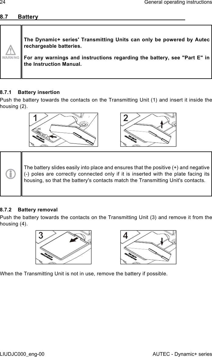 8.7 BatteryThe Dynamic+ series&apos; Transmitting Units can only be powered by Autec rechargeable batteries.For any warnings and instructions regarding the battery, see &quot;Part E&quot; in the Instruction Manual.8.7.1  Battery insertionPush the battery towards the contacts on the Transmitting Unit (1) and insert it inside the housing (2).The battery slides easily into place and ensures that the positive (+) and negative (-) poles are correctly connected only if it is inserted with the plate facing its housing, so that the battery&apos;s contacts match the Transmitting Unit&apos;s contacts.8.7.2  Battery removalPush the battery towards the contacts on the Transmitting Unit (3) and remove it from the housing (4).When the Transmitting Unit is not in use, remove the battery if possible.24LIUDJC000_eng-00General operating instructionsAUTEC - Dynamic+ series