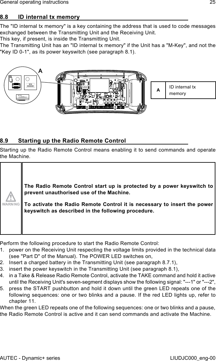 8.8  ID internal tx memoryThe &quot;ID internal tx memory&quot; is a key containing the address that is used to code messages exchanged between the Transmitting Unit and the Receiving Unit.This key, if present, is inside the Transmitting Unit.The Transmitting Unit has an &quot;ID internal tx memory&quot; if the Unit has a &quot;M-Key&quot;, and not the &quot;Key ID 0-1&quot;, as its power keyswitch (see paragraph 8.1).S/N: XXXXXXXS/N:  XXXXXXXS/N: XXXXXXXAAID internal tx memory8.9  Starting up the Radio Remote ControlStarting up the Radio Remote Control means enabling it to send commands and operate the Machine.The Radio Remote Control start up is protected by a power keyswitch to prevent unauthorised use of the Machine.To activate the Radio Remote Control it is necessary to insert the power keyswitch as described in the following procedure.Perform the following procedure to start the Radio Remote Control:1.  power on the Receiving Unit respecting the voltage limits provided in the technical data (see &quot;Part D&quot; of the Manual). The POWER LED switches on,2.  Insert a charged battery in the Transmitting Unit (see paragraph 8.7.1),3.  insert the power keyswitch in the Transmitting Unit (see paragraph 8.1),4.  in a Take &amp; Release Radio Remote Control, activate the TAKE command and hold it active until the Receiving Unit&apos;s seven-segment displays show the following signal: &quot;---1&quot; or &quot;---2&quot;,5.  press the START pushbutton and hold it down until the green LED repeats one of the following sequences: one or two blinks and a pause. If the red LED lights up, refer to chapter 11.When the green LED repeats one of the following sequences: one or two blinks and a pause, the Radio Remote Control is active and it can send commands and activate the Machine.AUTEC - Dynamic+ seriesGeneral operating instructions 25LIUDJC000_eng-00