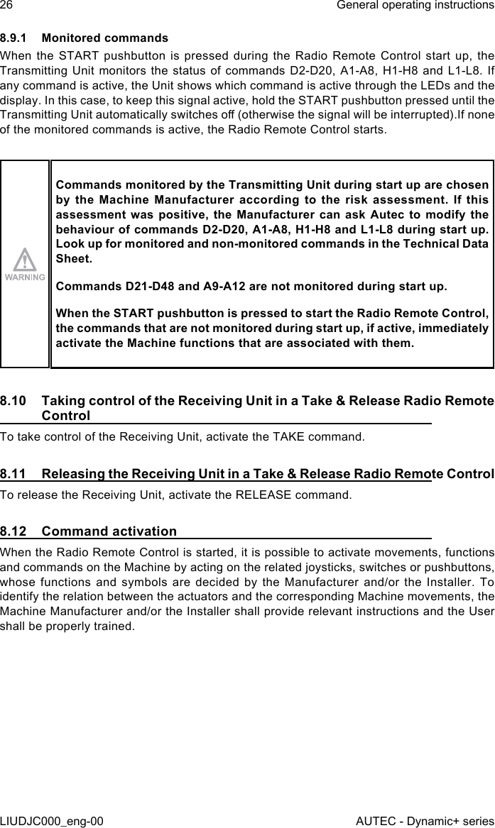 8.9.1  Monitored commandsWhen the START pushbutton is pressed during the Radio Remote Control start up, the Transmitting Unit monitors the status of commands D2-D20, A1-A8, H1-H8 and L1-L8. If any command is active, the Unit shows which command is active through the LEDs and the display. In this case, to keep this signal active, hold the START pushbutton pressed until the Transmitting Unit automatically switches o (otherwise the signal will be interrupted).If none of the monitored commands is active, the Radio Remote Control starts.Commands monitored by the Transmitting Unit during start up are chosen by the Machine Manufacturer according to the risk assessment. If this assessment was positive, the Manufacturer can ask Autec to modify the behaviour of commands D2-D20, A1-A8, H1-H8 and L1-L8 during start up. Look up for monitored and non-monitored commands in the Technical Data Sheet.Commands D21-D48 and A9-A12 are not monitored during start up.When the START pushbutton is pressed to start the Radio Remote Control, the commands that are not monitored during start up, if active, immediately activate the Machine functions that are associated with them.8.10  Taking control of the Receiving Unit in a Take &amp; Release Radio Remote ControlTo take control of the Receiving Unit, activate the TAKE command.8.11  Releasing the Receiving Unit in a Take &amp; Release Radio Remote ControlTo release the Receiving Unit, activate the RELEASE command.8.12  Command activationWhen the Radio Remote Control is started, it is possible to activate movements, functions and commands on the Machine by acting on the related joysticks, switches or pushbuttons, whose functions and symbols are decided by the Manufacturer and/or the Installer. To identify the relation between the actuators and the corresponding Machine movements, the Machine Manufacturer and/or the Installer shall provide relevant instructions and the User shall be properly trained.26LIUDJC000_eng-00General operating instructionsAUTEC - Dynamic+ series