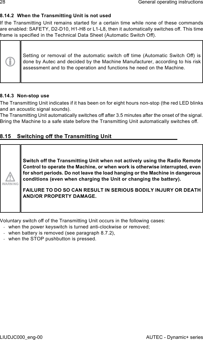 8.14.2  When the Transmitting Unit is not usedIf the Transmitting Unit remains started for a certain time while none of these commands are enabled: SAFETY, D2-D10, H1-H8 or L1-L8, then it automatically switches o. This time frame is specied in the Technical Data Sheet (Automatic Switch O).Setting  or  removal  of  the  automatic  switch  o time  (Automatic  Switch O)  is done by Autec and decided by the Machine Manufacturer, according to his risk assessment and to the operation and functions he need on the Machine.8.14.3  Non-stop useThe Transmitting Unit indicates if it has been on for eight hours non-stop (the red LED blinks and an acoustic signal sounds).The Transmitting Unit automatically switches o after 3.5 minutes after the onset of the signal.Bring the Machine to a safe state before the Transmitting Unit automatically switches o.8.15  Switching o the Transmitting UnitSwitch o the Transmitting Unit when not actively using the Radio Remote Control to operate the Machine, or when work is otherwise interrupted, even for short periods. Do not leave the load hanging or the Machine in dangerous conditions (even when charging the Unit or changing the battery).FAILURE TO DO SO CAN RESULT IN SERIOUS BODILY INJURY OR DEATH AND/OR PROPERTY DAMAGE.Voluntary switch o of the Transmitting Unit occurs in the following cases: -when the power keyswitch is turned anti-clockwise or removed; -when battery is removed (see paragraph 8.7.2), -when the STOP pushbutton is pressed.28LIUDJC000_eng-00General operating instructionsAUTEC - Dynamic+ series