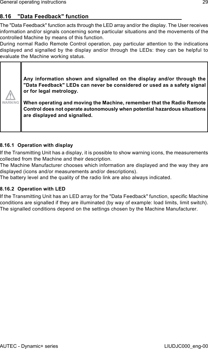 8.16  &quot;Data Feedback&quot; functionThe &quot;Data Feedback&quot; function acts through the LED array and/or the display. The User receives information and/or signals concerning some particular situations and the movements of the controlled Machine by means of this function.During normal Radio Remote Control operation, pay particular attention to the indications displayed and signalled by the display and/or through the LEDs: they can be helpful to evaluate the Machine working status.Any information shown and signalled on the display and/or through the &quot;Data Feedback&quot; LEDs can never be considered or used as a safety signal or for legal metrology.When operating and moving the Machine, remember that the Radio Remote Control does not operate autonomously when potential hazardous situations are displayed and signalled.8.16.1  Operation with displayIf the Transmitting Unit has a display, it is possible to show warning icons, the measurements collected from the Machine and their description.The Machine Manufacturer chooses which information are displayed and the way they are displayed (icons and/or measurements and/or descriptions).The battery level and the quality of the radio link are also always indicated.8.16.2  Operation with LEDIf the Transmitting Unit has an LED array for the &quot;Data Feedback&quot; function, specic Machine conditions are signalled if they are illuminated (by way of example: load limits, limit switch).The signalled conditions depend on the settings chosen by the Machine Manufacturer.AUTEC - Dynamic+ seriesGeneral operating instructions 29LIUDJC000_eng-00