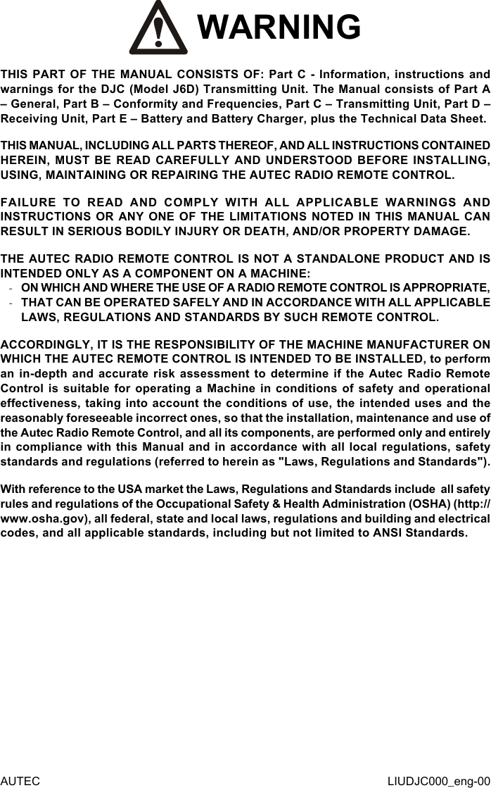  WARNINGTHIS PART OF THE MANUAL CONSISTS OF: Part C - Information, instructions and warnings for the DJC (Model J6D) Transmitting Unit. The Manual consists of Part A – General, Part B – Conformity and Frequencies, Part C – Transmitting Unit, Part D – Receiving Unit, Part E – Battery and Battery Charger, plus the Technical Data Sheet.THIS MANUAL, INCLUDING ALL PARTS THEREOF, AND ALL INSTRUCTIONS CONTAINED HEREIN, MUST BE READ CAREFULLY AND UNDERSTOOD BEFORE INSTALLING, USING, MAINTAINING OR REPAIRING THE AUTEC RADIO REMOTE CONTROL.FAILURE TO READ AND COMPLY WITH ALL APPLICABLE WARNINGS AND INSTRUCTIONS OR ANY ONE OF THE LIMITATIONS NOTED IN THIS MANUAL CAN RESULT IN SERIOUS BODILY INJURY OR DEATH, AND/OR PROPERTY DAMAGE.THE AUTEC RADIO REMOTE CONTROL IS NOT A STANDALONE PRODUCT AND IS INTENDED ONLY AS A COMPONENT ON A MACHINE: -ON WHICH AND WHERE THE USE OF A RADIO REMOTE CONTROL IS APPROPRIATE, -THAT CAN BE OPERATED SAFELY AND IN ACCORDANCE WITH ALL APPLICABLE LAWS, REGULATIONS AND STANDARDS BY SUCH REMOTE CONTROL.ACCORDINGLY, IT IS THE RESPONSIBILITY OF THE MACHINE MANUFACTURER ON WHICH THE AUTEC REMOTE CONTROL IS INTENDED TO BE INSTALLED, to perform an in-depth and accurate risk assessment to determine if the Autec Radio Remote Control is suitable for operating a Machine in conditions of safety and operational eectiveness, taking into account the conditions of use, the intended uses and the reasonably foreseeable incorrect ones, so that the installation, maintenance and use of the Autec Radio Remote Control, and all its components, are performed only and entirely in compliance with this Manual and in accordance with all local regulations, safety standards and regulations (referred to herein as &quot;Laws, Regulations and Standards&quot;).With reference to the USA market the Laws, Regulations and Standards include  all safety rules and regulations of the Occupational Safety &amp; Health Administration (OSHA) (http://www.osha.gov), all federal, state and local laws, regulations and building and electrical codes, and all applicable standards, including but not limited to ANSI Standards.AUTEC LIUDJC000_eng-00