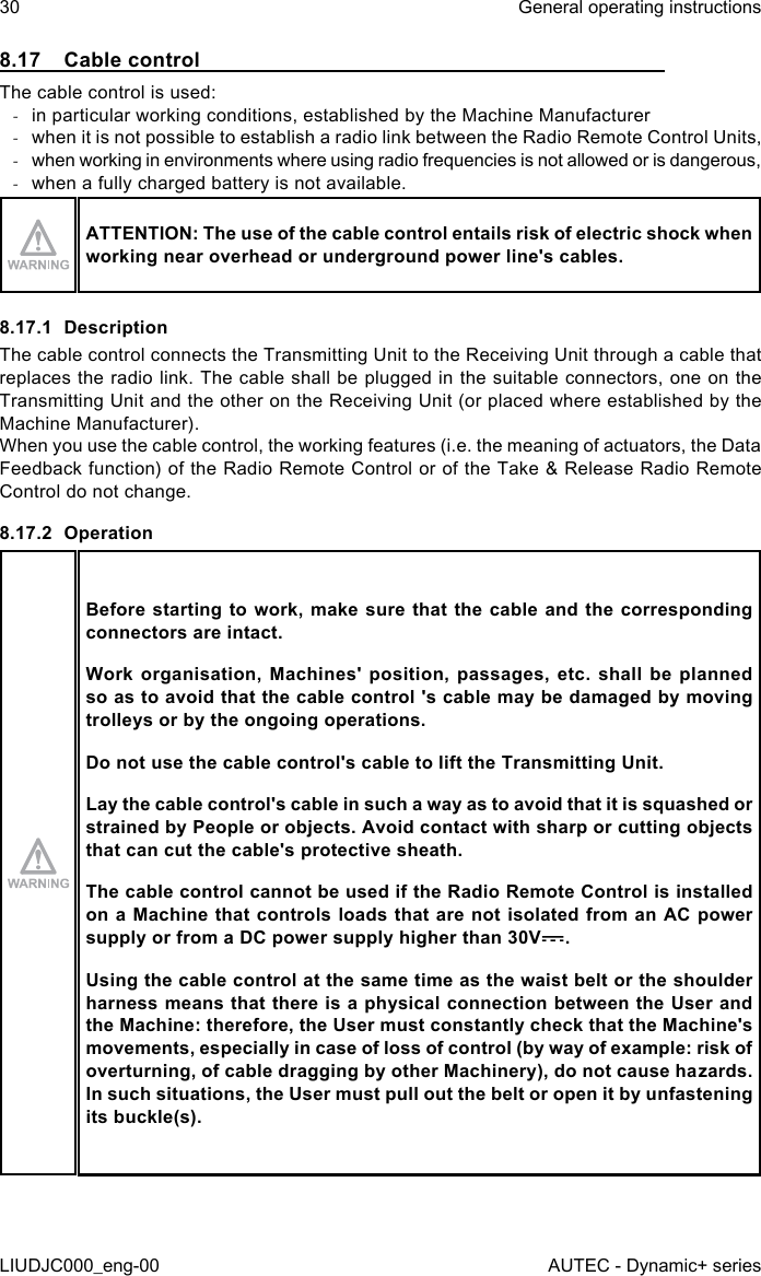 8.17  Cable controlThe cable control is used: -in particular working conditions, established by the Machine Manufacturer -when it is not possible to establish a radio link between the Radio Remote Control Units, -when working in environments where using radio frequencies is not allowed or is dangerous, -when a fully charged battery is not available.ATTENTION: The use of the cable control entails risk of electric shock when working near overhead or underground power line&apos;s cables.8.17.1 DescriptionThe cable control connects the Transmitting Unit to the Receiving Unit through a cable that replaces the radio link. The cable shall be plugged in the suitable connectors, one on the Transmitting Unit and the other on the Receiving Unit (or placed where established by the Machine Manufacturer).When you use the cable control, the working features (i.e. the meaning of actuators, the Data Feedback function) of the Radio Remote Control or of the Take &amp; Release Radio Remote Control do not change.8.17.2 OperationBefore starting to work, make sure that the cable and the corresponding connectors are intact.Work organisation, Machines&apos; position, passages, etc. shall be planned so as to avoid that the cable control &apos;s cable may be damaged by moving trolleys or by the ongoing operations.Do not use the cable control&apos;s cable to lift the Transmitting Unit.Lay the cable control&apos;s cable in such a way as to avoid that it is squashed or strained by People or objects. Avoid contact with sharp or cutting objects that can cut the cable&apos;s protective sheath.The cable control cannot be used if the Radio Remote Control is installed on a Machine that controls loads that are not isolated from an AC power supply or from a DC power supply higher than 30V .Using the cable control at the same time as the waist belt or the shoulder harness means that there is a physical connection between the User and the Machine: therefore, the User must constantly check that the Machine&apos;s movements, especially in case of loss of control (by way of example: risk of overturning, of cable dragging by other Machinery), do not cause hazards. In such situations, the User must pull out the belt or open it by unfastening its buckle(s).30LIUDJC000_eng-00General operating instructionsAUTEC - Dynamic+ series