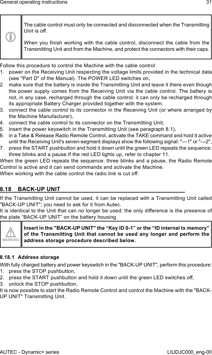 The cable control must only be connected and disconnected when the Transmitting Unit is o.When you nish working  with  the cable control, disconnect the  cable  from the Transmitting Unit and from the Machine, and protect the connectors with their caps.Follow this procedure to control the Machine with the cable control:1.  power on the Receiving Unit respecting the voltage limits provided in the technical data (see &quot;Part D&quot; of the Manual). The POWER LED switches on,2.  make sure that the battery is inside the Transmitting Unit and leave it there even though the power supply comes from the Receiving Unit via the cable control. The battery is not, in any case, recharged through the cable control: it can only be recharged through its appropriate Battery Charger provided together with the system.3.  connect the cable control to its connector in the Receiving Unit (or where arranged by the Machine Manufacturer),4.  connect the cable control to its connector on the Transmitting Unit,5.  insert the power keyswitch in the Transmitting Unit (see paragraph 8.1),6.  in a Take &amp; Release Radio Remote Control, activate the TAKE command and hold it active until the Receiving Unit&apos;s seven-segment displays show the following signal: &quot;---1&quot; or &quot;---2&quot;,7.  press the START pushbutton and hold it down until the green LED repeats the sequence: three blinks and a pause.If the red LED lights up, refer to chapter 11.When the green LED repeats the sequence: three blinks and a pause, the Radio Remote Control is active and it can send commands and activate the Machine.When working with the cable control the radio link is cut o:8.18  BACK-UP UNITIf the Transmitting Unit cannot be used, it can be replaced with a Transmitting Unit called &quot;BACK-UP UNIT&quot;; you need to ask for it from Autec.It is identical to the Unit that can no longer be used; the only dierence is the presence of the plate “BACK-UP UNIT” on the battery housing.Insert in the &quot;BACK-UP UNIT&quot; the “Key ID 0-1” or the “ID internal tx memory” of the Transmitting Unit that cannot be used any longer and perform the address storage procedure described below.8.18.1  Address storageWith fully charged battery and power keyswitch in the &quot;BACK-UP UNIT&quot;, perform this procedure:1.  press the STOP pushbutton,2.  press the START pushbutton and hold it down until the green LED switches o,3.  unlock the STOP pushbutton,It is now possible to start the Radio Remote Control and control the Machine with the &quot;BACK-UP UNIT&quot; Transmitting Unit.AUTEC - Dynamic+ seriesGeneral operating instructions 31LIUDJC000_eng-00