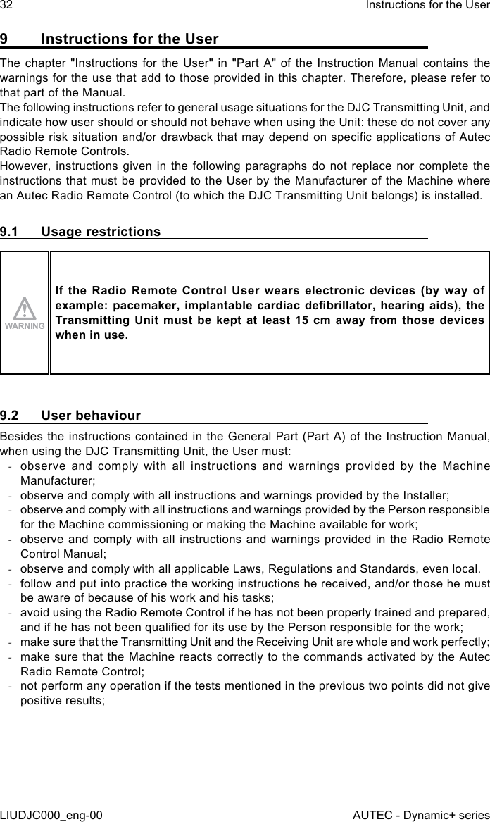 9  Instructions for the UserThe chapter &quot;Instructions for the User&quot; in &quot;Part A&quot; of the Instruction Manual contains the warnings for the use that add to those provided in this chapter. Therefore, please refer to that part of the Manual.The following instructions refer to general usage situations for the DJC Transmitting Unit, and indicate how user should or should not behave when using the Unit: these do not cover any possible risk situation and/or drawback that may depend on specic applications of Autec Radio Remote Controls.However, instructions given in the following paragraphs do not replace nor complete the instructions that must be provided to the User by the Manufacturer of the Machine where an Autec Radio Remote Control (to which the DJC Transmitting Unit belongs) is installed.9.1  Usage restrictionsIf the Radio Remote Control User wears electronic devices (by way of example: pacemaker,  implantable  cardiac  debrillator,  hearing aids),  the Transmitting Unit must be kept at least 15 cm away from those devices when in use.9.2  User behaviourBesides the instructions contained in the General Part (Part A) of the Instruction Manual, when using the DJC Transmitting Unit, the User must: -observe and comply with all instructions and warnings provided by the Machine Manufacturer; -observe and comply with all instructions and warnings provided by the Installer; -observe and comply with all instructions and warnings provided by the Person responsible for the Machine commissioning or making the Machine available for work; -observe and comply with all instructions and warnings provided in the Radio Remote Control Manual; -observe and comply with all applicable Laws, Regulations and Standards, even local. -follow and put into practice the working instructions he received, and/or those he must be aware of because of his work and his tasks; -avoid using the Radio Remote Control if he has not been properly trained and prepared, and if he has not been qualied for its use by the Person responsible for the work; -make sure that the Transmitting Unit and the Receiving Unit are whole and work perfectly; -make sure that the Machine reacts correctly to the commands activated by the Autec Radio Remote Control; -not perform any operation if the tests mentioned in the previous two points did not give positive results;32LIUDJC000_eng-00Instructions for the UserAUTEC - Dynamic+ series