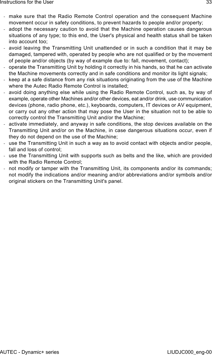  -make sure that the Radio Remote Control operation and the consequent Machine movement occur in safety conditions, to prevent hazards to people and/or property; -adopt the necessary caution to avoid that the Machine operation causes dangerous situations of any type; to this end, the User&apos;s physical and health status shall be taken into account too; -avoid leaving the Transmitting Unit unattended or in such a condition that it may be damaged, tampered with, operated by people who are not qualied or by the movement of people and/or objects (by way of example due to: fall, movement, contact); -operate the Transmitting Unit by holding it correctly in his hands, so that he can activate the Machine movements correctly and in safe conditions and monitor its light signals; -keep at a safe distance from any risk situations originating from the use of the Machine where the Autec Radio Remote Control is installed; -avoid doing anything else while using the Radio Remote Control, such as, by way of example, operate other Machines and/or other devices, eat and/or drink, use communication devices (phone, radio phone, etc.), keyboards, computers, IT devices or AV equipment, or carry out any other action that may pose the User in the situation not to be able to correctly control the Transmitting Unit and/or the Machine; -activate immediately, and anyway in safe conditions, the stop devices available on the Transmitting Unit and/or on the Machine, in case dangerous situations occur, even if they do not depend on the use of the Machine; -use the Transmitting Unit in such a way as to avoid contact with objects and/or people, fall and loss of control; -use the Transmitting Unit with supports such as belts and the like, which are provided with the Radio Remote Control; -not modify or tamper with the Transmitting Unit, its components and/or its commands; not modify the indications and/or meaning and/or abbreviations and/or symbols and/or original stickers on the Transmitting Unit&apos;s panel.AUTEC - Dynamic+ seriesInstructions for the User 33LIUDJC000_eng-00
