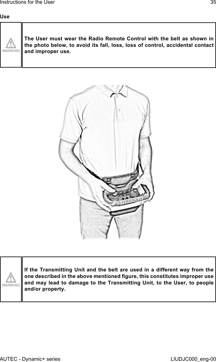 UseThe User must wear the Radio Remote Control with the belt as shown in the photo below, to avoid its fall, loss, loss of control, accidental contact and improper use.If the Transmitting  Unit and the  belt  are used in  a dierent way  from the one described in the above mentioned gure, this constitutes improper use and may lead to damage to the Transmitting Unit, to the User, to people and/or property.AUTEC - Dynamic+ seriesInstructions for the User 35LIUDJC000_eng-00