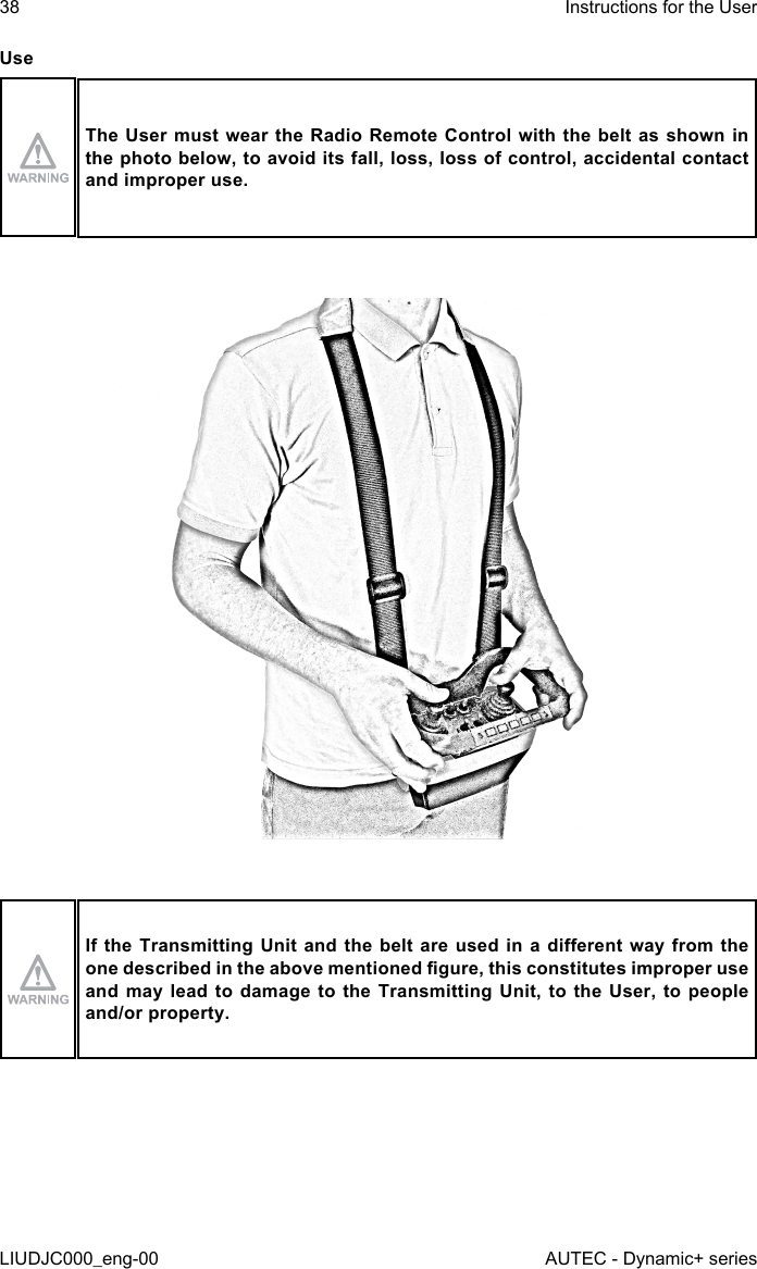 UseThe User must wear the Radio Remote Control with the belt as shown in the photo below, to avoid its fall, loss, loss of control, accidental contact and improper use.If the Transmitting  Unit and the  belt  are used in  a dierent way  from the one described in the above mentioned gure, this constitutes improper use and may lead to damage to the Transmitting Unit, to the User, to people and/or property.38LIUDJC000_eng-00Instructions for the UserAUTEC - Dynamic+ series