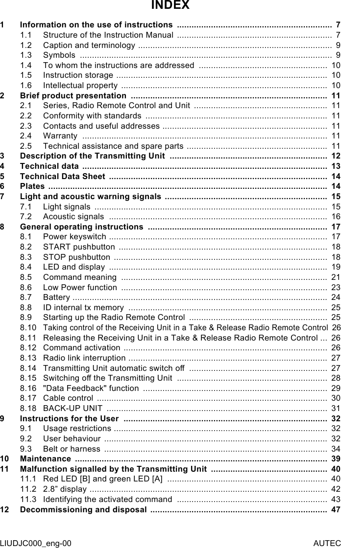 INDEX1  Information on the use of instructions  ................................................................  71.1  Structure of the Instruction Manual  ................................................................  71.2  Caption and terminology  ................................................................................  91.3  Symbols  ........................................................................................................  91.4  To whom the instructions are addressed  .....................................................  101.5  Instruction storage  .......................................................................................  101.6  Intellectual property  .....................................................................................  102  Brief product presentation  .................................................................................  112.1  Series, Radio Remote Control and Unit  .......................................................  112.2  Conformity with standards  ...........................................................................  112.3  Contacts and useful addresses  ....................................................................  112.4  Warranty  .....................................................................................................  112.5  Technical assistance and spare parts  ..........................................................  113  Description of the Transmitting Unit  .................................................................  124  Technical data  .....................................................................................................  135  Technical Data Sheet  ..........................................................................................  146  Plates  ...................................................................................................................  147  Light and acoustic warning signals  ...................................................................  157.1  Light signals  ................................................................................................  157.2  Acoustic signals  ..........................................................................................  168  General operating instructions  ..........................................................................  178.1  Power keyswitch  ..........................................................................................  178.2  START pushbutton  ......................................................................................  188.3  STOP pushbutton  ........................................................................................  188.4  LED and display  ..........................................................................................  198.5  Command meaning  .....................................................................................  218.6  Low Power function  .....................................................................................  238.7  Battery  .........................................................................................................  248.8  ID internal tx memory  ..................................................................................  258.9  Starting up the Radio Remote Control  .........................................................  258.10 Taking control of the Receiving Unit in a Take &amp; Release Radio Remote Control    268.11 Releasing the Receiving Unit in a Take &amp; Release Radio Remote Control ...  268.12 Command activation  ....................................................................................  268.13 Radio link interruption  ..................................................................................  278.14 Transmitting Unit automatic switch o  .........................................................  278.15 Switching o the Transmitting Unit  ..............................................................  288.16 &quot;Data Feedback&quot; function  ............................................................................  298.17 Cable control  ...............................................................................................  308.18 BACK-UP UNIT  ...........................................................................................  319  Instructions for the User  ....................................................................................  329.1  Usage restrictions  ........................................................................................  329.2  User behaviour  ............................................................................................  329.3  Belt or harness  ............................................................................................  3410 Maintenance  ........................................................................................................  3911 Malfunction signalled by the Transmitting Unit  ................................................  4011.1  Red LED [B] and green LED [A]  ..................................................................  4011.2  2.8” display  ..................................................................................................  4211.3  Identifying the activated command  ..............................................................  4312 Decommissioning and disposal  .........................................................................  47LIUDJC000_eng-00 AUTEC