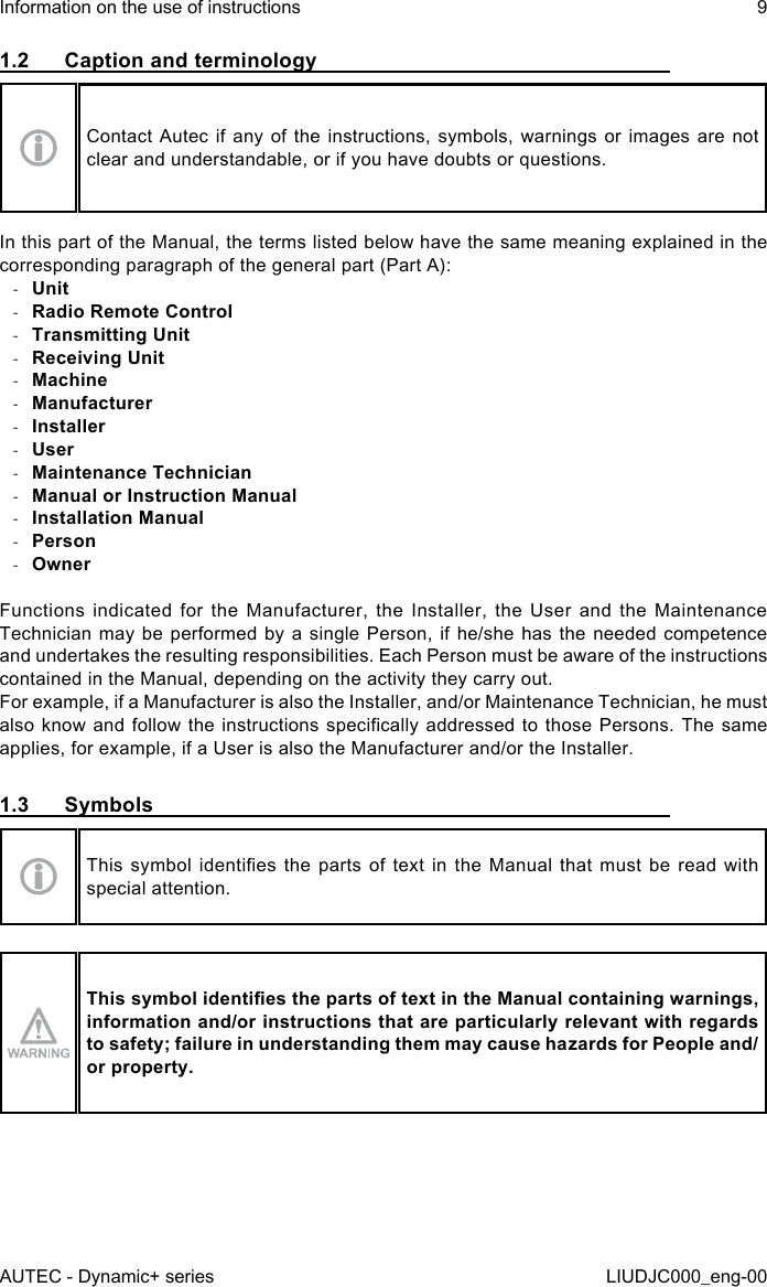 1.2  Caption and terminologyContact Autec if any of the instructions, symbols, warnings or images are not clear and understandable, or if you have doubts or questions.In this part of the Manual, the terms listed below have the same meaning explained in the corresponding paragraph of the general part (Part A): -Unit -Radio Remote Control -Transmitting Unit -Receiving Unit -Machine -Manufacturer -Installer -User -Maintenance Technician -Manual or Instruction Manual -Installation Manual -Person -OwnerFunctions indicated for the Manufacturer, the Installer, the User and the Maintenance Technician may be performed by a single Person, if he/she has the needed competence and undertakes the resulting responsibilities. Each Person must be aware of the instructions contained in the Manual, depending on the activity they carry out.For example, if a Manufacturer is also the Installer, and/or Maintenance Technician, he must also know  and  follow the  instructions  specically addressed  to  those Persons. The  same applies, for example, if a User is also the Manufacturer and/or the Installer.1.3 SymbolsThis  symbol  identies  the  parts  of  text  in  the  Manual  that  must  be  read  with special attention.This symbol identies the parts of text in the Manual containing warnings, information and/or instructions that are particularly relevant with regards to safety; failure in understanding them may cause hazards for People and/or property.AUTEC - Dynamic+ seriesInformation on the use of instructions 9LIUDJC000_eng-00