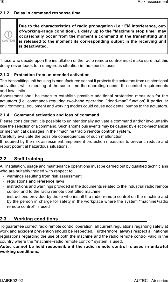 10LIAIRE02-02Risk assessmentAUTEC - Air series2.1.2  Delay in command response timeDue to the characteristics of radio propagation (i.e.: EM interference, out-of-working-range condition), a delay up to the &quot;Maximum stop time&quot; may occasionally occur from the moment a command in the transmitting unit is released to the moment its corresponding output in the receiving unit is deactivated.Those who decide upon the installation of the radio remote control must make sure that this delay never leads to a dangerous situation in the specic uses.2.1.3  Protection from unintended activationThe transmitting unit housing is manufactured so that it protects the actuators from unintentional activation, while meeting at the same time the operating needs, the comfort requirements and law limits.Assessment shall be made to establish possible additional protection measures for the actuators (i.e. commands requiring two-hand operation, “dead-man” function) if particular environments, equipment and working modes could cause accidental bumps to the actuators.2.1.4  Command activation and loss of commandPlease consider that it is possible to unintentionally activate a command and/or involuntarily lose the selection of a command. Such anomalous events may be caused by electro-mechanical or mechanical damages in the &quot;machine+radio remote control&quot; system.Carefully evaluate the possible consequences of such malfunction.If required by the risk assessment, implement protection measures to prevent, reduce and report potential hazardous situations.2.2 StatrainingAll installation, usage and maintenance operations must be carried out by qualied technicians who are suitably trained with respect to: -warnings resulting from risk assessment -regulations and reference laws -instructions and warnings provided in the documents related to the industrial radio remote control and to the radio remote controlled machine -instructions provided by those who install the radio remote control on the machine and by the person in charge for safety in the workplace where the system &quot;machine+radio remote control&quot; is used2.3  Working conditionsTo guarantee correct radio remote control operation, all current regulations regarding safety at work and accident prevention should be respected. Furthermore, always respect all national regulations regarding the use of both the machine and the radio remote control valid in the country where the &quot;machine+radio remote control&quot; system is used.Autec cannot be held responsible if the radio remote control is used in unlawful working conditions.