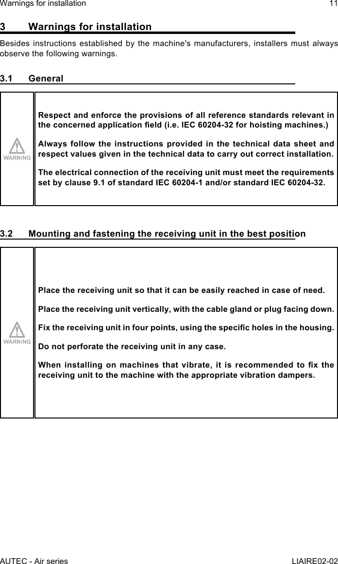 AUTEC - Air seriesWarnings for installation 11LIAIRE02-023  Warnings for installationBesides instructions established by the machine&apos;s manufacturers, installers must always observe the following warnings.3.1 GeneralRespect and enforce the provisions of all reference standards relevant in theconcernedapplicationeld(i.e.IEC60204-32forhoistingmachines.)Always follow the instructions provided in the technical data sheet and respect values given in the technical data to carry out correct installation.The electrical connection of the receiving unit must meet the requirements set by clause 9.1 of standard IEC 60204-1 and/or standard IEC 60204-32.3.2  Mounting and fastening the receiving unit in the best positionPlace the receiving unit so that it can be easily reached in case of need.Place the receiving unit vertically, with the cable gland or plug facing down.Fixthereceivingunitinfourpoints,usingthespecicholesinthehousing.Do not perforate the receiving unit in any case.Wheninstallingonmachinesthatvibrate,itisrecommendedtoxthereceiving unit to the machine with the appropriate vibration dampers.