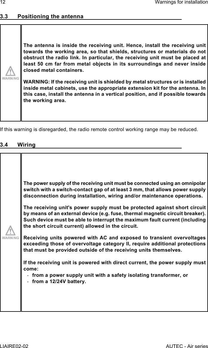 12LIAIRE02-02Warnings for installationAUTEC - Air series3.3  Positioning the antennaThe antenna is inside the receiving unit. Hence, install the receiving unit towards the working area, so that shields, structures or materials do not obstruct the radio link. In particular, the receiving unit must be placed at least 50 cm far from metal objects in its surroundings and never inside closed metal containers.WARNING: If the receiving unit is shielded by metal structures or is installed inside metal cabinets, use the appropriate extension kit for the antenna. In this case, install the antenna in a vertical position, and if possible towards the working area.If this warning is disregarded, the radio remote control working range may be reduced.3.4 WiringThe power supply of the receiving unit must be connected using an omnipolar switch with a switch-contact gap of at least 3 mm, that allows power supply disconnection during installation, wiring and/or maintenance operations.The receiving unit&apos;s power supply must be protected against short circuit by means of an external device (e.g. fuse, thermal magnetic circuit breaker).Such device must be able to interrupt the maximum fault current (including the short circuit current) allowed in the circuit.Receiving units powered with AC and exposed to transient overvoltages exceeding those of overvoltage category II, require additional protections that must be provided outside of the receiving units themselves.If the receiving unit is powered with direct current, the power supply must come: -from a power supply unit with a safety isolating transformer, or -from a 12/24V battery.