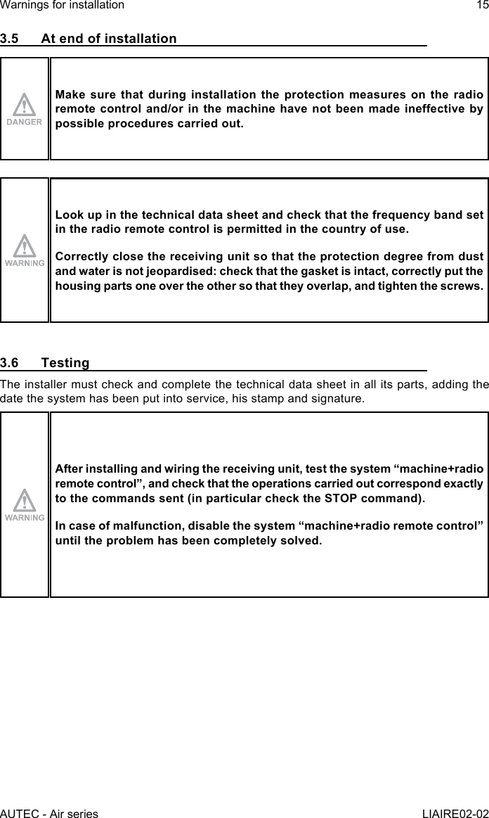 AUTEC - Air seriesWarnings for installation 15LIAIRE02-023.5  At end of installationMake sure that during installation the protection measures on the radio remotecontroland/orinthemachinehavenotbeenmadeineectivebypossible procedures carried out.Look up in the technical data sheet and check that the frequency band set in the radio remote control is permitted in the country of use.Correctly close the receiving unit so that the protection degree from dust and water is not jeopardised: check that the gasket is intact, correctly put the housing parts one over the other so that they overlap, and tighten the screws.3.6 TestingThe installer must check and complete the technical data sheet in all its parts, adding the date the system has been put into service, his stamp and signature.After installing and wiring the receiving unit, test the system “machine+radio remotecontrol”,andcheckthattheoperationscarriedoutcorrespondexactlyto the commands sent (in particular check the STOP command).Incaseofmalfunction,disablethesystem“machine+radioremotecontrol”until the problem has been completely solved.