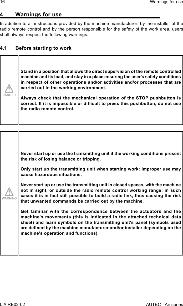 16LIAIRE02-02Warnings for useAUTEC - Air series4  Warnings for useIn addition to all instructions provided by the machine manufacturer, by the installer of the radio remote control and by the person responsible for the safety of the work area, users shall always respect the following warnings.4.1  Before starting to workStand in a position that allows the direct supervision of the remote controlled machine and its load, and stay in a place ensuring the user&apos;s safety conditions in respect of other operations and/or activities and/or processes that are carried out in the working environment.Always check that the mechanical operation of the STOP pushbutton is correct.Ifitisimpossibleordiculttopressthispushbutton,donotusethe radio remote control.Never start up or use the transmitting unit if the working conditions present the risk of losing balance or tripping.Only start up the transmitting unit when starting work: improper use may cause hazardous situations.Never start up or use the transmitting unit in closed spaces, with the machine not in sight, or outside the radio remote control working range: in such cases it is in fact still possible to build a radio link, thus causing the risk that unwanted commands be carried out by the machine.Get familiar with the correspondence between the actuators and the machine&apos;s movements (this is indicated in the attached technical data sheet) and learn symbols on the transmitting unit&apos;s panel (symbols used aredenedbythemachinemanufacturerand/orinstallerdependingonthemachine&apos;s operation and functions).