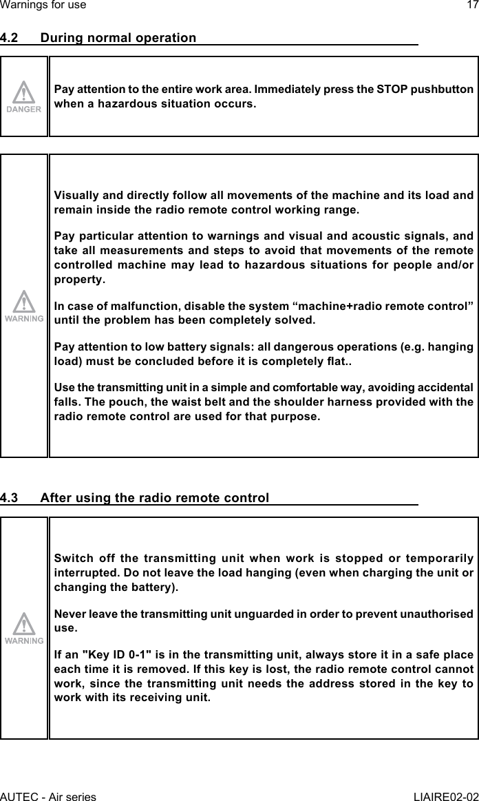 AUTEC - Air seriesWarnings for use 17LIAIRE02-024.2  During normal operationPay attention to the entire work area. Immediately press the STOP pushbutton when a hazardous situation occurs.Visually and directly follow all movements of the machine and its load and remain inside the radio remote control working range.Pay particular attention to warnings and visual and acoustic signals, and take all measurements and steps to avoid that movements of the remote controlled machine may lead to hazardous situations for people and/or property.Incaseofmalfunction,disablethesystem“machine+radioremotecontrol”until the problem has been completely solved.Pay attention to low battery signals: all dangerous operations (e.g. hanging load)mustbeconcludedbeforeitiscompletelyat..Use the transmitting unit in a simple and comfortable way, avoiding accidental falls. The pouch, the waist belt and the shoulder harness provided with the radio remote control are used for that purpose.4.3  After using the radio remote controlSwitch off the transmitting unit when work is stopped or temporarily interrupted. Do not leave the load hanging (even when charging the unit or changing the battery).Never leave the transmitting unit unguarded in order to prevent unauthorised use.If an &quot;Key ID 0-1&quot; is in the transmitting unit, always store it in a safe place each time it is removed. If this key is lost, the radio remote control cannot work, since the transmitting unit needs the address stored in the key to work with its receiving unit.