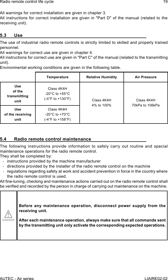 AUTEC - Air seriesRadio remote control life cycle 19LIAIRE02-02All warnings for correct installation are given in chapter 3.All instructions for correct installation are given in &quot;Part D&quot; of the manual (related to the receiving unit).5.3 UseThe use of industrial radio remote controls is strictly limited to skilled and properly trained personnel.All warnings for correct use are given in chapter 4.All instructions for correct use are given in &quot;Part C&quot; of the manual (related to the transmitting unit).Environmental working conditions are given in the following table.Temperature Relative Humidity Air PressureUse  of the transmitting  unitClass 4K4H-20°C to +55°C(-4°F to +130°F) Class 4K4H4% to 100%Class 4K4H70kPa to 106kPaUse  of the receiving  unitClass 4K4H-20°C to +70°C(-4°F to +158°F)5.4  Radio remote control maintenanceThe following instructions provide information to safely carry out routine and special maintenance operations for the radio remote control.They shall be completed by: -instructions provided by the machine manufacturer -directions provided by the installer of the radio remote control on the machine -regulations regarding safety at work and accident prevention in force in the country where the radio remote control is used.All ne-tuning, checking and maintenance actions carried out on the radio remote control shall be veried and recorded by the person in charge of carrying out maintenance on the machine.Before any maintenance operation, disconnect power supply from the receiving unit.After each maintenance operation, always make sure that all commands sent by the transmitting unit only activate the corresponding expected operations.