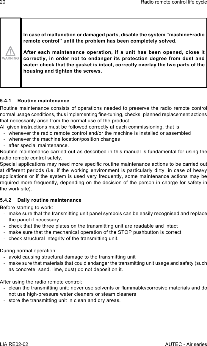 20LIAIRE02-02Radio remote control life cycleAUTEC - Air seriesIn case of malfunction or damaged parts, disable the system “machine+radio remotecontrol”untiltheproblemhasbeencompletelysolved.After each maintenance operation, if a unit has been opened, close it correctly, in order not to endanger its protection degree from dust and water: check that the gasket is intact, correctly overlay the two parts of the housing and tighten the screws.5.4.1  Routine maintenanceRoutine maintenance consists of operations needed to preserve the radio remote control normal usage conditions, thus implementing ne-tuning, checks, planned replacement actions that necessarily arise from the normal use of the product.All given instructions must be followed correctly at each commissioning, that is: -whenever the radio remote control and/or the machine is installed or assembled -whenever the machine location/position changes -after special maintenance.Routine maintenance carried out as described in this manual is fundamental for using the radio remote control safely.Special applications may need more specic routine maintenance actions to be carried out at dierent  periods (i.e.  if the  working environment  is particularly  dirty, in  case of  heavy applications or if the system is used very frequently, some maintenance actions may be required more frequently, depending on the decision of the person in charge for safety in the work site).5.4.2  Daily routine maintenanceBefore starting to work: -make sure that the transmitting unit panel symbols can be easily recognised and replace the panel if necessary -check that the three plates on the transmitting unit are readable and intact -make sure that the mechanical operation of the STOP pushbutton is correct -check structural integrity of the transmitting unit.During normal operation: -avoid causing structural damage to the transmitting unit -make sure that materials that could endanger the transmitting unit usage and safety (such as concrete, sand, lime, dust) do not deposit on it.After using the radio remote control: -clean the transmitting unit: never use solvents or ammable/corrosive materials and do not use high-pressure water cleaners or steam cleaners -store the transmitting unit in clean and dry areas.