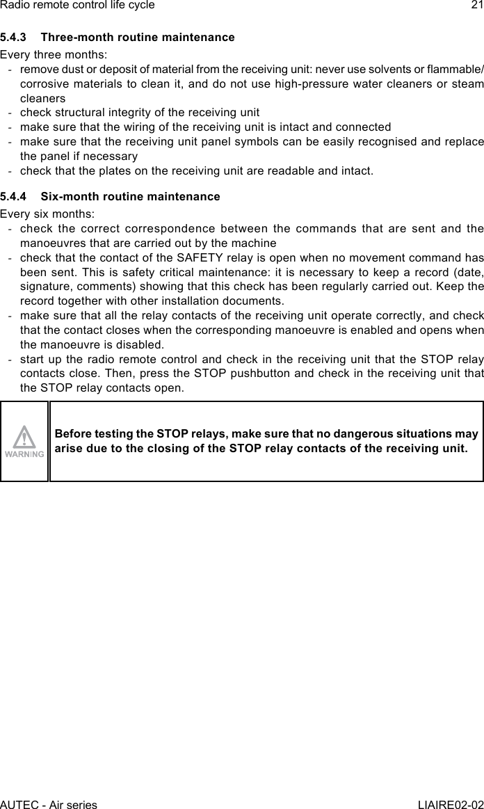 AUTEC - Air seriesRadio remote control life cycle 21LIAIRE02-025.4.3  Three-month routine maintenanceEvery three months: -remove dust or deposit of material from the receiving unit: never use solvents or ammable/corrosive materials to clean it, and do not use high-pressure water cleaners or steam cleaners -check structural integrity of the receiving unit -make sure that the wiring of the receiving unit is intact and connected -make sure that the receiving unit panel symbols can be easily recognised and replace the panel if necessary -check that the plates on the receiving unit are readable and intact.5.4.4  Six-month routine maintenanceEvery six months: -check the correct correspondence between the commands that are sent and the manoeuvres that are carried out by the machine -check that the contact of the SAFETY relay is open when no movement command has been sent. This is safety critical maintenance: it is necessary to keep a record (date, signature, comments) showing that this check has been regularly carried out. Keep the record together with other installation documents. -make sure that all the relay contacts of the receiving unit operate correctly, and check that the contact closes when the corresponding manoeuvre is enabled and opens when the manoeuvre is disabled. -start up the radio remote control and check in the receiving unit that the STOP relay contacts close. Then, press the STOP pushbutton and check in the receiving unit that the STOP relay contacts open.Before testing the STOP relays, make sure that no dangerous situations may arise due to the closing of the STOP relay contacts of the receiving unit.