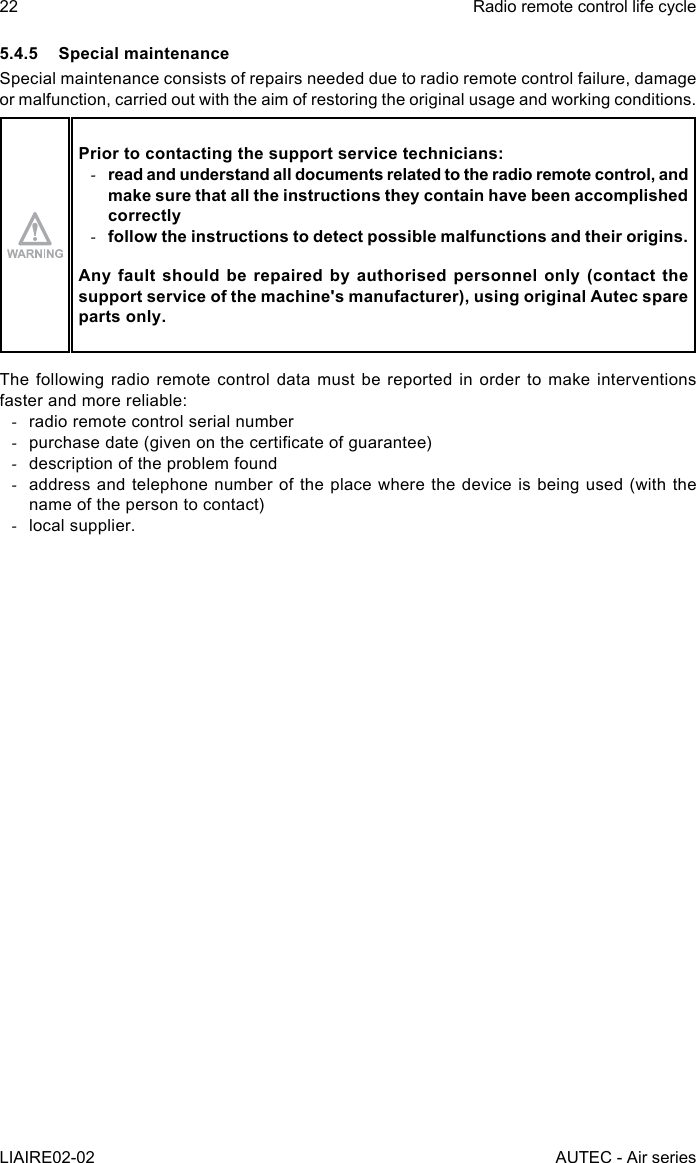 22LIAIRE02-02Radio remote control life cycleAUTEC - Air series5.4.5  Special maintenanceSpecial maintenance consists of repairs needed due to radio remote control failure, damage or malfunction, carried out with the aim of restoring the original usage and working conditions.Prior to contacting the support service technicians: -read and understand all documents related to the radio remote control, and make sure that all the instructions they contain have been accomplished correctly -follow the instructions to detect possible malfunctions and their origins.Any fault should be repaired by authorised personnel only (contact the support service of the machine&apos;s manufacturer), using original Autec spare parts only.The following radio remote control data must be reported in order to make interventions faster and more reliable: -radio remote control serial number -purchase date (given on the certicate of guarantee) -description of the problem found -address and telephone number of the place where the device is being used (with the name of the person to contact) -local supplier.