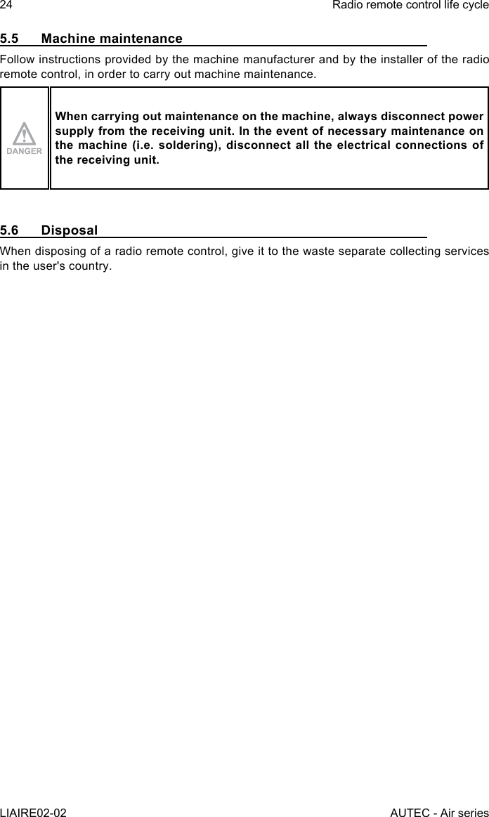 24LIAIRE02-02Radio remote control life cycleAUTEC - Air series5.5  Machine maintenanceFollow instructions provided by the machine manufacturer and by the installer of the radio remote control, in order to carry out machine maintenance.When carrying out maintenance on the machine, always disconnect power supply from the receiving unit. In the event of necessary maintenance on the machine (i.e. soldering), disconnect all the electrical connections of the receiving unit.5.6 DisposalWhen disposing of a radio remote control, give it to the waste separate collecting services in the user&apos;s country.