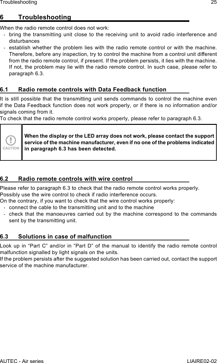 AUTEC - Air seriesTroubleshooting 25LIAIRE02-026 TroubleshootingWhen the radio remote control does not work: -bring the transmitting unit close to the receiving unit to avoid radio interference and disturbances -establish whether the problem lies with the radio remote control or with the machine. Therefore, before any inspection, try to control the machine from a control unit dierent from the radio remote control, if present. If the problem persists, it lies with the machine. If not, the problem may lie with the radio remote control. In such case, please refer to paragraph 6.3.6.1  Radio remote controls with Data Feedback functionIt is still possible that the transmitting unit sends commands to control the machine even if the Data Feedback function does not work properly, or if there is no information and/or signals coming from it.To check that the radio remote control works properly, please refer to paragraph 6.3.When the display or the LED array does not work, please contact the support service of the machine manufacturer, even if no one of the problems indicated in paragraph 6.3 has been detected.6.2  Radio remote controls with wire controlPlease refer to paragraph 6.3 to check that the radio remote control works properly.Possibly use the wire control to check if radio interference occurs.On the contrary, if you want to check that the wire control works properly: -connect the cable to the transmitting unit and to the machine -check that the manoeuvres carried out by the machine correspond to the commands sent by the transmitting unit.6.3  Solutions in case of malfunctionLook up in “Part C” and/or in “Part D” of the manual to identify the radio remote control malfunction signalled by light signals on the units.If the problem persists after the suggested solution has been carried out, contact the support service of the machine manufacturer.