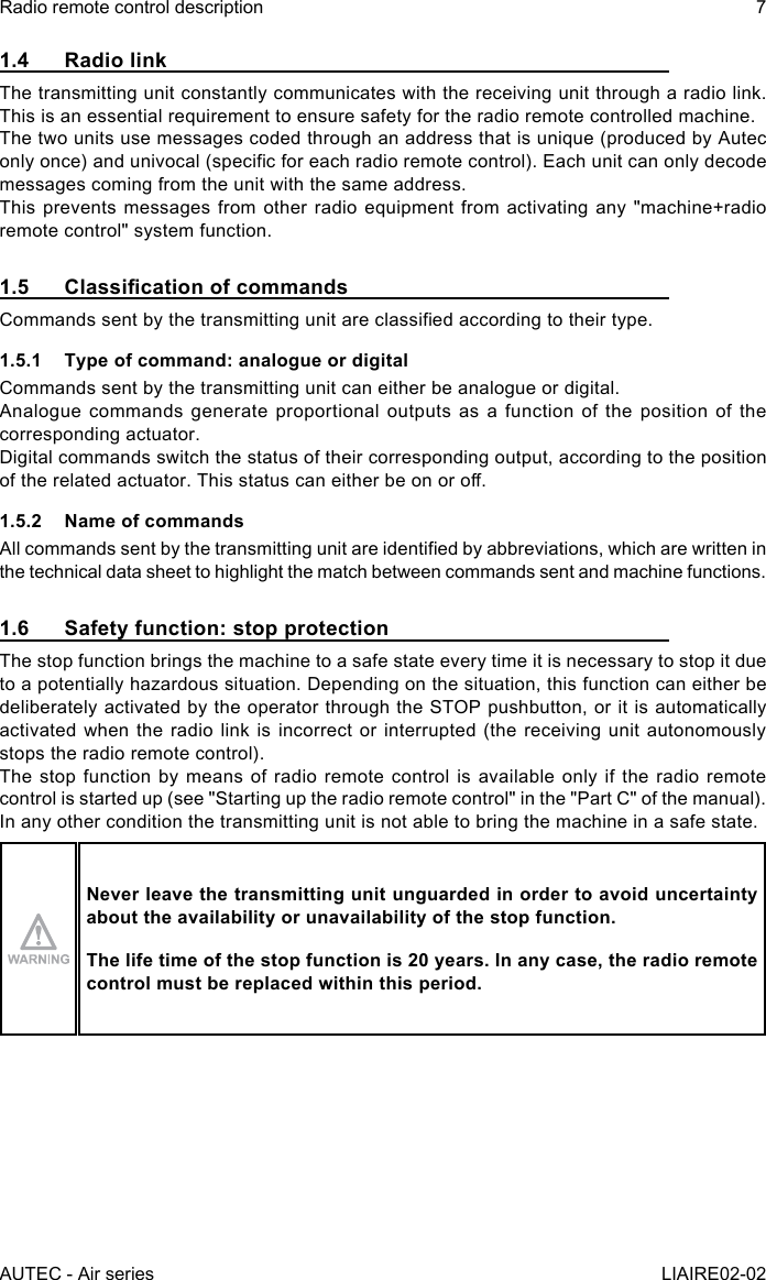 AUTEC - Air seriesRadio remote control description 7LIAIRE02-021.4  Radio linkThe transmitting unit constantly communicates with the receiving unit through a radio link. This is an essential requirement to ensure safety for the radio remote controlled machine.The two units use messages coded through an address that is unique (produced by Autec only once) and univocal (specic for each radio remote control). Each unit can only decode messages coming from the unit with the same address.This prevents messages from other radio equipment from activating any &quot;machine+radio remote control&quot; system function.1.5 ClassicationofcommandsCommands sent by the transmitting unit are classied according to their type.1.5.1  Type of command: analogue or digitalCommands sent by the transmitting unit can either be analogue or digital.Analogue commands generate proportional outputs as a function of the position of the corresponding actuator.Digital commands switch the status of their corresponding output, according to the position of the related actuator. This status can either be on or o.1.5.2  Name of commandsAll commands sent by the transmitting unit are identied by abbreviations, which are written in the technical data sheet to highlight the match between commands sent and machine functions.1.6  Safety function: stop protectionThe stop function brings the machine to a safe state every time it is necessary to stop it due to a potentially hazardous situation. Depending on the situation, this function can either be deliberately activated by the operator through the STOP pushbutton, or it is automatically activated when the radio link is incorrect or interrupted (the receiving unit autonomously stops the radio remote control).The stop function by means of radio remote control is available only if the radio remote control is started up (see &quot;Starting up the radio remote control&quot; in the &quot;Part C&quot; of the manual).In any other condition the transmitting unit is not able to bring the machine in a safe state.Never leave the transmitting unit unguarded in order to avoid uncertainty about the availability or unavailability of the stop function.The life time of the stop function is 20 years. In any case, the radio remote control must be replaced within this period.