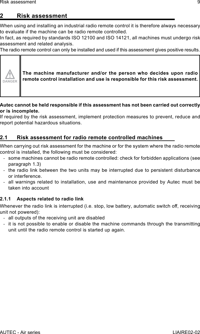 AUTEC - Air seriesRisk assessment 9LIAIRE02-022  Risk assessmentWhen using and installing an industrial radio remote control it is therefore always necessary to evaluate if the machine can be radio remote controlled.In fact, as required by standards ISO 12100 and ISO 14121, all machines must undergo risk assessment and related analysis.The radio remote control can only be installed and used if this assessment gives positive results.The machine manufacturer and/or the person who decides upon radio remote control installation and use is responsible for this risk assessment.Autec cannot be held responsible if this assessment has not been carried out correctly or is incomplete.If required by the risk assessment, implement protection measures to prevent, reduce and report potential hazardous situations.2.1  Risk assessment for radio remote controlled machinesWhen carrying out risk assessment for the machine or for the system where the radio remote control is installed, the following must be considered: -some machines cannot be radio remote controlled: check for forbidden applications (see paragraph 1.3) -the radio link between the two units may be interrupted due to persistent disturbance or interference. -all warnings related to installation, use and maintenance provided by Autec must be taken into account2.1.1  Aspects related to radio linkWhenever the radio link is interrupted (i.e. stop, low battery, automatic switch o, receiving unit not powered): -all outputs of the receiving unit are disabled -it is not possible to enable or disable the machine commands through the transmitting unit until the radio remote control is started up again.