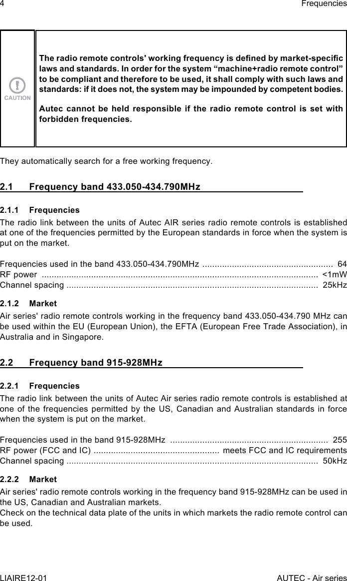 4LIAIRE12-01FrequenciesAUTEC - Air seriesThe radio remote controls&apos; working frequency is dened by market-specic laws and standards. In order for the system “machine+radio remote control” to be compliant and therefore to be used, it shall comply with such laws and standards: if it does not, the system may be impounded by competent bodies.Autec cannot be held responsible if the radio remote control is set with forbidden frequencies.They automatically search for a free working frequency.2.1  Frequency band 433.050-434.790MHz2.1.1 FrequenciesThe radio link between the units of Autec AIR series radio remote controls is established at one of the frequencies permitted by the European standards in force when the system is put on the market.Frequencies used in the band 433.050-434.790MHz  .....................................................  64RF power  ................................................................................................................  &lt;1mWChannel spacing ......................................................................................................  25kHz2.1.2 MarketAir series&apos; radio remote controls working in the frequency band 433.050-434.790 MHz can be used within the EU (European Union), the EFTA (European Free Trade Association), in Australia and in Singapore.2.2  Frequency band 915-928MHz2.2.1 FrequenciesThe radio link between the units of Autec Air series radio remote controls is established at one of  the  frequencies permitted  by the US,  Canadian and  Australian  standards in  force when the system is put on the market.Frequencies used in the band 915-928MHz  ................................................................  255RF power (FCC and IC)  ................................................... meets FCC and IC requirementsChannel spacing ......................................................................................................  50kHz2.2.2 MarketAir series&apos; radio remote controls working in the frequency band 915-928MHz can be used in the US, Canadian and Australian markets.Check on the technical data plate of the units in which markets the radio remote control can be used.