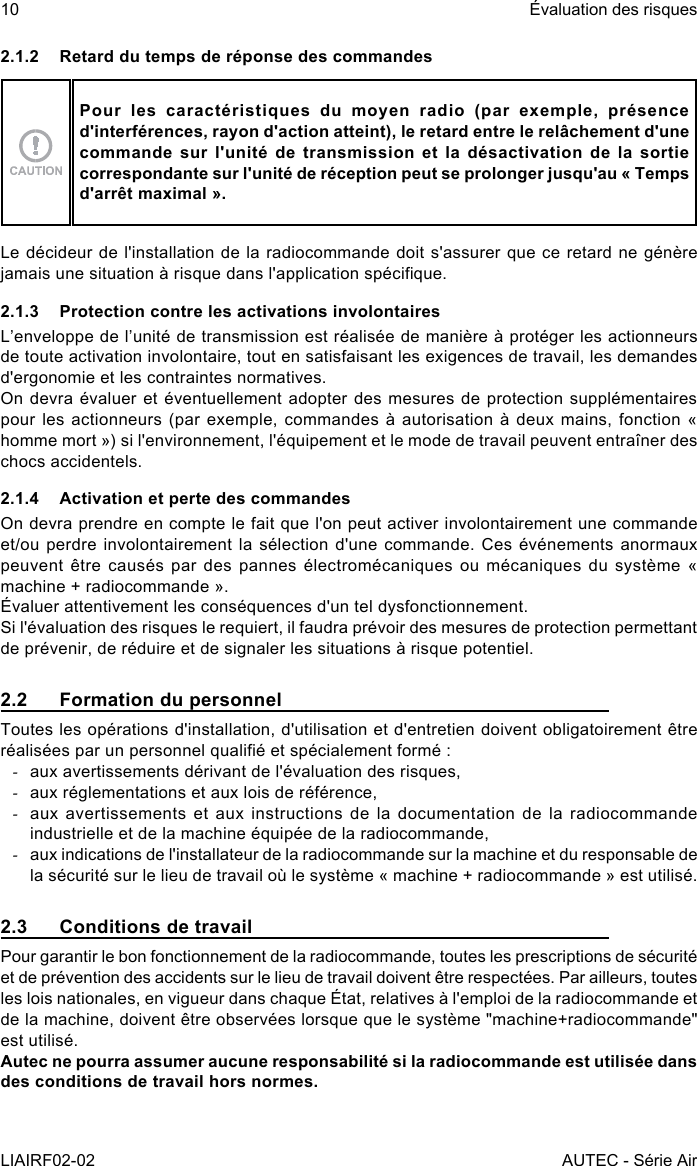 10LIAIRF02-02Évaluation des risquesAUTEC - Série Air2.1.2  Retard du temps de réponse des commandesPour les caractéristiques du moyen radio (par exemple, présence d&apos;interférences, rayon d&apos;action atteint), le retard entre le relâchement d&apos;une commande sur l&apos;unité de transmission et la désactivation de la sortie correspondante sur l&apos;unité de réception peut se prolonger jusqu&apos;au « Temps d&apos;arrêt maximal ».Le décideur de l&apos;installation de la radiocommande doit s&apos;assurer que ce retard ne génère jamais une situation à risque dans l&apos;application spécique.2.1.3  Protection contre les activations involontairesL’enveloppe de l’unité de transmission est réalisée de manière à protéger les actionneurs de toute activation involontaire, tout en satisfaisant les exigences de travail, les demandes d&apos;ergonomie et les contraintes normatives.On devra évaluer et éventuellement adopter des mesures de protection supplémentaires pour les actionneurs (par  exemple, commandes à autorisation  à deux mains, fonction  « homme mort ») si l&apos;environnement, l&apos;équipement et le mode de travail peuvent entraîner des chocs accidentels.2.1.4  Activation et perte des commandesOn devra prendre en compte le fait que l&apos;on peut activer involontairement une commande et/ou perdre involontairement la sélection  d&apos;une commande. Ces événements anormaux peuvent être  causés par  des pannes électromécaniques  ou mécaniques  du système  « machine + radiocommande ».Évaluer attentivement les conséquences d&apos;un tel dysfonctionnement.Si l&apos;évaluation des risques le requiert, il faudra prévoir des mesures de protection permettant de prévenir, de réduire et de signaler les situations à risque potentiel.2.2  Formation du personnelToutes les opérations d&apos;installation, d&apos;utilisation et d&apos;entretien doivent obligatoirement être réalisées par un personnel qualié et spécialement formé : -aux avertissements dérivant de l&apos;évaluation des risques, -aux réglementations et aux lois de référence, -aux avertissements  et aux  instructions  de la  documentation de  la radiocommande industrielle et de la machine équipée de la radiocommande, -aux indications de l&apos;installateur de la radiocommande sur la machine et du responsable de la sécurité sur le lieu de travail où le système « machine + radiocommande » est utilisé.2.3  Conditions de travailPour garantir le bon fonctionnement de la radiocommande, toutes les prescriptions de sécurité et de prévention des accidents sur le lieu de travail doivent être respectées. Par ailleurs, toutes les lois nationales, en vigueur dans chaque État, relatives à l&apos;emploi de la radiocommande et de la machine, doivent être observées lorsque que le système &quot;machine+radiocommande&quot; est utilisé.Autec ne pourra assumer aucune responsabilité si la radiocommande est utilisée dans des conditions de travail hors normes.