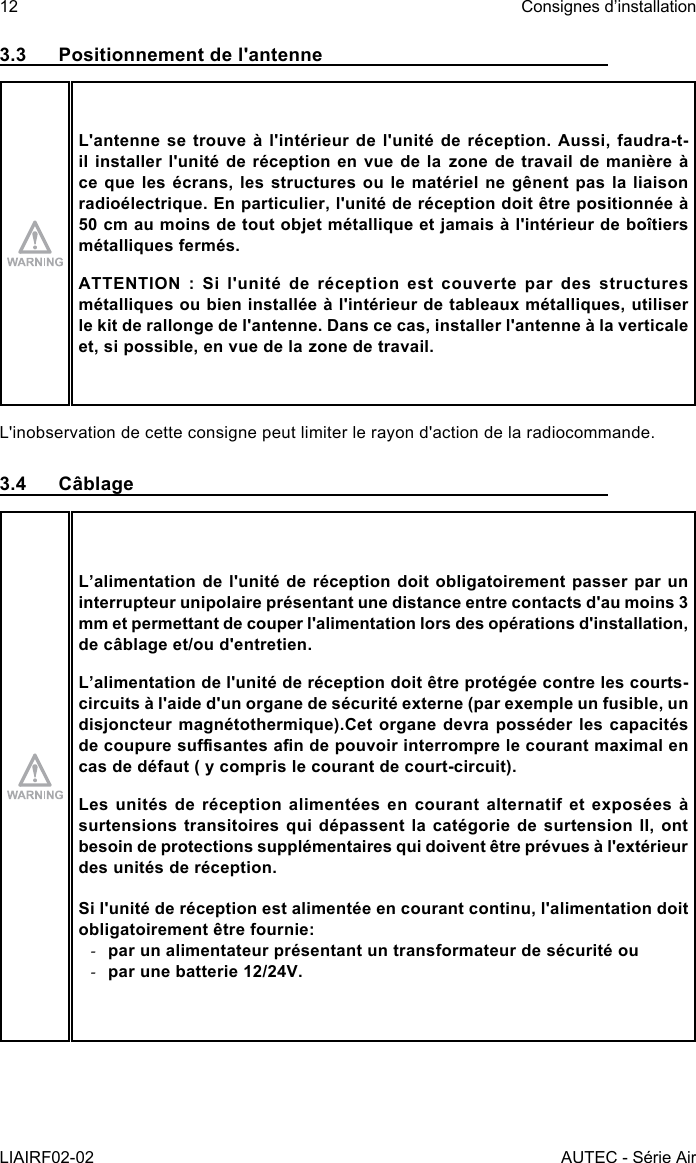 12LIAIRF02-02Consignes d’installationAUTEC - Série Air3.3  Positionnement de l&apos;antenneL&apos;antenne se trouve à l&apos;intérieur de l&apos;unité de réception. Aussi, faudra-t-il installer l&apos;unité de réception en vue de la zone de travail de manière à ce que les écrans, les structures ou le matériel ne gênent pas la liaison radioélectrique. En particulier, l&apos;unité de réception doit être positionnée à 50 cm au moins de tout objet métallique et jamais à l&apos;intérieur de boîtiers métalliques fermés.ATTENTION : Si l&apos;unité de réception est couverte par des structures métalliques ou bien installée à l&apos;intérieur de tableaux métalliques, utiliser le kit de rallonge de l&apos;antenne. Dans ce cas, installer l&apos;antenne à la verticale et, si possible, en vue de la zone de travail.L&apos;inobservation de cette consigne peut limiter le rayon d&apos;action de la radiocommande.3.4 CâblageL’alimentation de l&apos;unité de réception doit obligatoirement passer par un interrupteur unipolaire présentant une distance entre contacts d&apos;au moins 3 mm et permettant de couper l&apos;alimentation lors des opérations d&apos;installation, de câblage et/ou d&apos;entretien.L’alimentation de l&apos;unité de réception doit être protégée contre les courts-circuits à l&apos;aide d&apos;un organe de sécurité externe (par exemple un fusible, un disjoncteur magnétothermique).Cet organe devra posséder les capacités de coupure susantes an de pouvoir interrompre le courant maximal en cas de défaut ( y compris le courant de court-circuit).Les unités de réception alimentées en courant alternatif et exposées à surtensions transitoires qui dépassent la catégorie de surtension II, ont besoin de protections supplémentaires qui doivent être prévues à l&apos;extérieur des unités de réception.Si l&apos;unité de réception est alimentée en courant continu, l&apos;alimentation doit obligatoirement être fournie: -par un alimentateur présentant un transformateur de sécurité ou -par une batterie 12/24V.