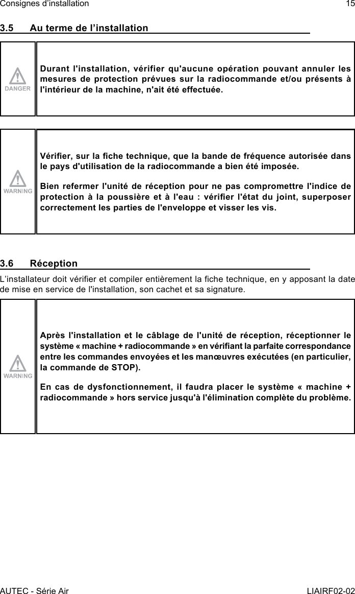 AUTEC - Série AirConsignes d’installation 15LIAIRF02-023.5  Au terme de l’installationDurant l&apos;installation, vérifier qu&apos;aucune opération pouvant annuler les mesures de protection prévues sur la radiocommande et/ou présents à l&apos;intérieur de la machine, n&apos;ait été eectuée.Vérier, sur la che technique, que la bande de fréquence autorisée dans le pays d&apos;utilisation de la radiocommande a bien été imposée.Bien refermer l&apos;unité de réception pour ne pas compromettre l&apos;indice de protection  à  la  poussière  et à  l&apos;eau  :  vérier  l&apos;état  du  joint,  superposer correctement les parties de l&apos;enveloppe et visser les vis.3.6 RéceptionL’installateur doit vérier et compiler entièrement la che technique, en y apposant la date de mise en service de l&apos;installation, son cachet et sa signature.Après l&apos;installation et le câblage de l&apos;unité de réception, réceptionner le système « machine + radiocommande » en vériant la parfaite correspondance entre les commandes envoyées et les manœuvres exécutées (en particulier, la commande de STOP).En cas de dysfonctionnement, il faudra placer le système « machine + radiocommande » hors service jusqu&apos;à l&apos;élimination complète du problème.