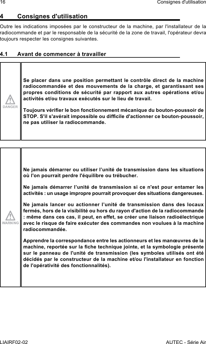 16LIAIRF02-02Consignes d&apos;utilisationAUTEC - Série Air4  Consignes d&apos;utilisationOutre les indications imposées par le constructeur de la machine, par l&apos;installateur de la radiocommande et par le responsable de la sécurité de la zone de travail, l&apos;opérateur devra toujours respecter les consignes suivantes.4.1  Avant de commencer à travaillerSe placer dans une position permettant le contrôle direct de la machine radiocommandée et des mouvements de la charge, et garantissant ses propres conditions de sécurité par rapport aux autres opérations et/ou activités et/ou travaux exécutés sur le lieu de travail.Toujours vérier le bon fonctionnement mécanique du bouton-poussoir de STOP. S&apos;il s&apos;avérait impossible ou dicile d&apos;actionner ce bouton-poussoir, ne pas utiliser la radiocommande.Ne jamais démarrer ou utiliser l’unité de transmission dans les situations où l&apos;on pourrait perdre l&apos;équilibre ou trébucher.Ne jamais démarrer l’unité de transmission si ce n&apos;est pour entamer les activités : un usage impropre pourrait provoquer des situations dangereuses.Ne jamais lancer ou actionner l’unité de transmission dans des locaux fermés, hors de la visibilité ou hors du rayon d&apos;action de la radiocommande : même dans ces cas, il peut, en eet, se créer une liaison radioélectrique avec le risque de faire exécuter des commandes non voulues à la machine radiocommandée.Apprendre la correspondance entre les actionneurs et les manœuvres de la machine, reportée sur la che technique jointe, et la symbologie présente sur le panneau de l&apos;unité de transmission (les symboles utilisés ont été décidés par le constructeur de la machine et/ou l&apos;installateur en fonction de l&apos;opérativité des fonctionnalités).