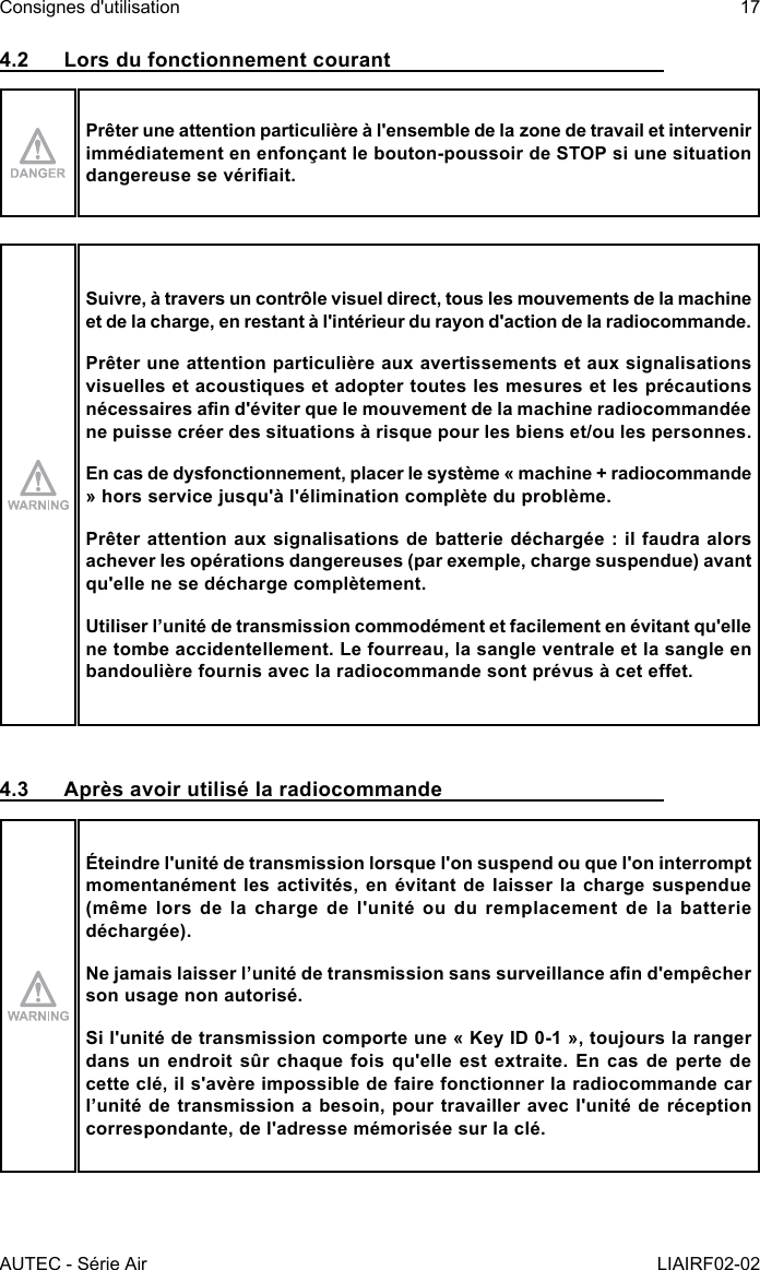 AUTEC - Série AirConsignes d&apos;utilisation 17LIAIRF02-024.2  Lors du fonctionnement courantPrêter une attention particulière à l&apos;ensemble de la zone de travail et intervenir immédiatement en enfonçant le bouton-poussoir de STOP si une situation dangereuse se vériait.Suivre, à travers un contrôle visuel direct, tous les mouvements de la machine et de la charge, en restant à l&apos;intérieur du rayon d&apos;action de la radiocommande.Prêter une attention particulière aux avertissements et aux signalisations visuelles et acoustiques et adopter toutes les mesures et les précautions nécessaires an d&apos;éviter que le mouvement de la machine radiocommandée ne puisse créer des situations à risque pour les biens et/ou les personnes.En cas de dysfonctionnement, placer le système « machine + radiocommande » hors service jusqu&apos;à l&apos;élimination complète du problème.Prêter attention aux signalisations de batterie déchargée : il faudra alors achever les opérations dangereuses (par exemple, charge suspendue) avant qu&apos;elle ne se décharge complètement.Utiliser l’unité de transmission commodément et facilement en évitant qu&apos;elle ne tombe accidentellement. Le fourreau, la sangle ventrale et la sangle en bandoulière fournis avec la radiocommande sont prévus à cet eet.4.3  Après avoir utilisé la radiocommandeÉteindre l&apos;unité de transmission lorsque l&apos;on suspend ou que l&apos;on interrompt momentanément les activités, en évitant de laisser la charge suspendue (même lors de la charge de l&apos;unité ou du remplacement de la batterie déchargée).Ne jamais laisser l’unité de transmission sans surveillance an d&apos;empêcher son usage non autorisé.Si l&apos;unité de transmission comporte une « Key ID 0-1 », toujours la ranger dans un endroit sûr chaque fois qu&apos;elle est extraite. En cas de perte de cette clé, il s&apos;avère impossible de faire fonctionner la radiocommande car l’unité de transmission a besoin, pour travailler avec l&apos;unité de réception correspondante, de l&apos;adresse mémorisée sur la clé.