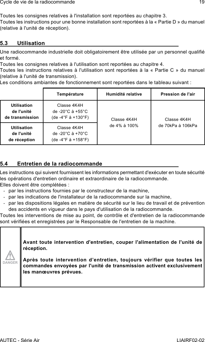 AUTEC - Série AirCycle de vie de la radiocommande 19LIAIRF02-02Toutes les consignes relatives à l&apos;installation sont reportées au chapitre 3.Toutes les instructions pour une bonne installation sont reportées à la « Partie D » du manuel (relative à l&apos;unité de réception).5.3 UtilisationUne radiocommande industrielle doit obligatoirement être utilisée par un personnel qualié et formé.Toutes les consignes relatives à l&apos;utilisation sont reportées au chapitre 4.Toutes les instructions relatives à l&apos;utilisation sont reportées à la « Partie C » du manuel (relative à l&apos;unité de transmission).Les conditions ambiantes de fonctionnement sont reportées dans le tableau suivant :Température Humidité relative Pression de l&apos;airUtilisation  de l&apos;unité  de transmissionClasse 4K4Hde -20°C à +55°C(de -4°F à +130°F) Classe 4K4Hde 4% à 100%Classe 4K4Hde 70kPa à 106kPaUtilisation  de l&apos;unité  de réceptionClasse 4K4Hde -20°C à +70°C(de -4°F à +158°F)5.4  Entretien de la radiocommandeLes instructions qui suivent fournissent les informations permettant d&apos;exécuter en toute sécurité les opérations d&apos;entretien ordinaire et extraordinaire de la radiocommande.Elles doivent être complétées : -par les instructions fournies par le constructeur de la machine, -par les indications de l&apos;installateur de la radiocommande sur la machine, -par les dispositions légales en matière de sécurité sur le lieu de travail et de prévention des accidents en vigueur dans le pays d&apos;utilisation de la radiocommande.Toutes les interventions de mise au point, de contrôle et d&apos;entretien de la radiocommande sont vériées et enregistrées par le Responsable de l&apos;entretien de la machine.Avant toute intervention d&apos;entretien, couper l&apos;alimentation de l&apos;unité de réception.Après toute intervention d’entretien, toujours vérifier que toutes les commandes envoyées par l&apos;unité de transmission activent exclusivement les manœuvres prévues.