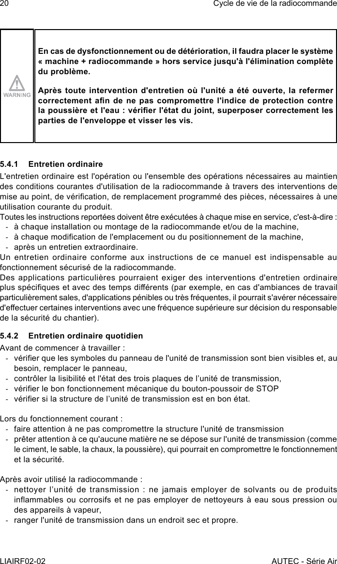 20LIAIRF02-02Cycle de vie de la radiocommandeAUTEC - Série AirEn cas de dysfonctionnement ou de détérioration, il faudra placer le système « machine + radiocommande » hors service jusqu&apos;à l&apos;élimination complète du problème.Après toute intervention d&apos;entretien où l&apos;unité a été ouverte, la refermer correctement an  de  ne  pas  compromettre  l&apos;indice  de protection  contre la poussière et l&apos;eau : vérier l&apos;état du joint, superposer correctement les parties de l&apos;enveloppe et visser les vis.5.4.1  Entretien ordinaireL&apos;entretien ordinaire est l&apos;opération ou l&apos;ensemble des opérations nécessaires au maintien des conditions courantes d&apos;utilisation de la radiocommande à travers des interventions de mise au point, de vérication, de remplacement programmé des pièces, nécessaires à une utilisation courante du produit.Toutes les instructions reportées doivent être exécutées à chaque mise en service, c&apos;est-à-dire : -à chaque installation ou montage de la radiocommande et/ou de la machine, -à chaque modication de l&apos;emplacement ou du positionnement de la machine, -après un entretien extraordinaire.Un  entretien  ordinaire  conforme  aux  instructions  de ce  manuel  est indispensable  au fonctionnement sécurisé de la radiocommande.Des applications  particulières pourraient  exiger  des  interventions  d&apos;entretien ordinaire plus spéciques et avec des temps diérents (par exemple, en cas d&apos;ambiances de travail particulièrement sales, d&apos;applications pénibles ou très fréquentes, il pourrait s&apos;avérer nécessaire d&apos;eectuer certaines interventions avec une fréquence supérieure sur décision du responsable de la sécurité du chantier).5.4.2  Entretien ordinaire quotidienAvant de commencer à travailler : -vérier que les symboles du panneau de l&apos;unité de transmission sont bien visibles et, au besoin, remplacer le panneau, -contrôler la lisibilité et l&apos;état des trois plaques de l’unité de transmission, -vérier le bon fonctionnement mécanique du bouton-poussoir de STOP -vérier si la structure de l’unité de transmission est en bon état.Lors du fonctionnement courant : -faire attention à ne pas compromettre la structure l&apos;unité de transmission -prêter attention à ce qu&apos;aucune matière ne se dépose sur l&apos;unité de transmission (comme le ciment, le sable, la chaux, la poussière), qui pourrait en compromettre le fonctionnement et la sécurité.Après avoir utilisé la radiocommande : -nettoyer l’unité de transmission : ne jamais employer de solvants ou de produits inammables ou corrosifs et ne pas  employer de nettoyeurs à eau sous pression  ou des appareils à vapeur, -ranger l&apos;unité de transmission dans un endroit sec et propre.